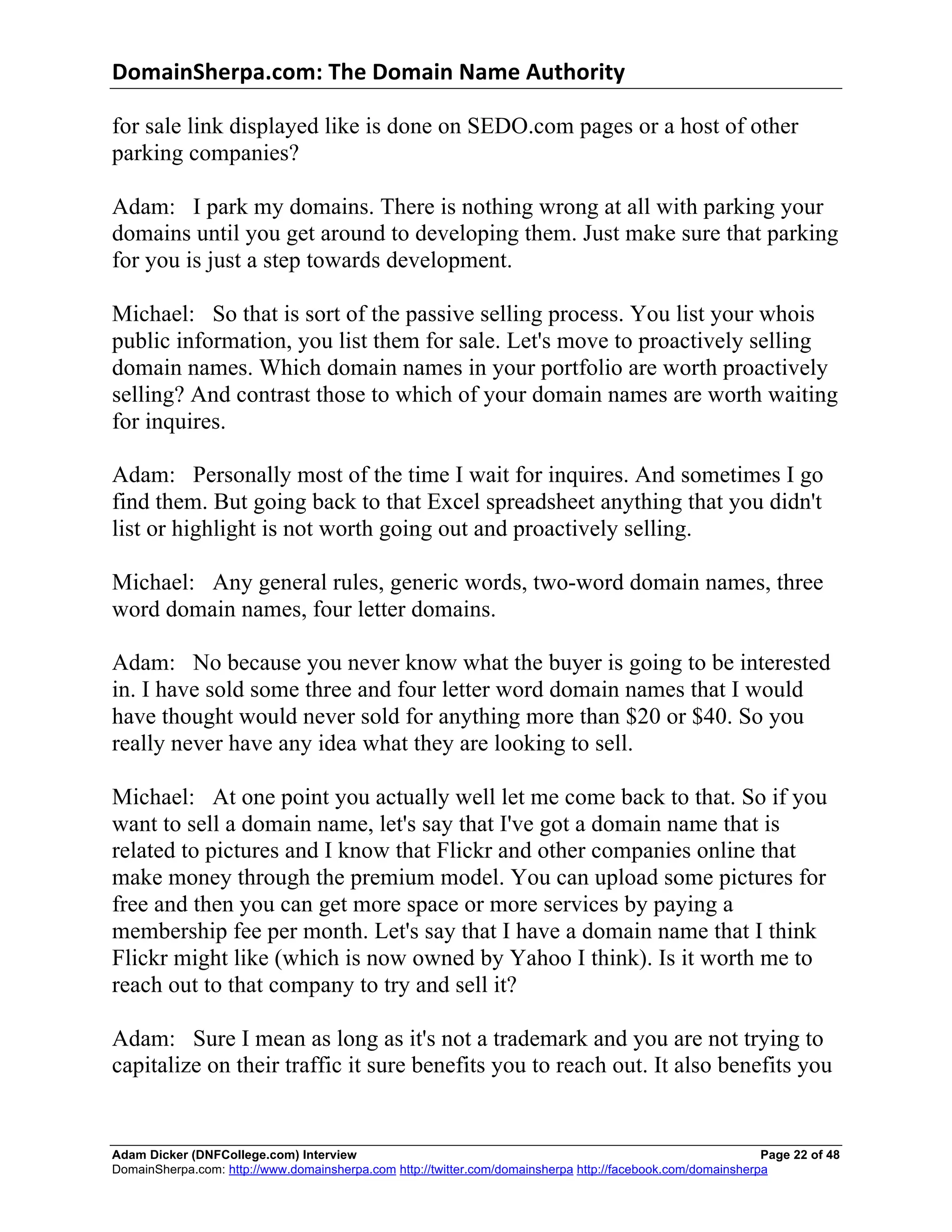 DomainSherpa.com:	
  The	
  Domain	
  Name	
  Authority	
  

for sale link displayed like is done on SEDO.com pages or a host of other
parking companies?

Adam: I park my domains. There is nothing wrong at all with parking your
domains until you get around to developing them. Just make sure that parking
for you is just a step towards development.

Michael: So that is sort of the passive selling process. You list your whois
public information, you list them for sale. Let's move to proactively selling
domain names. Which domain names in your portfolio are worth proactively
selling? And contrast those to which of your domain names are worth waiting
for inquires.

Adam: Personally most of the time I wait for inquires. And sometimes I go
find them. But going back to that Excel spreadsheet anything that you didn't
list or highlight is not worth going out and proactively selling.

Michael: Any general rules, generic words, two-word domain names, three
word domain names, four letter domains.

Adam: No because you never know what the buyer is going to be interested
in. I have sold some three and four letter word domain names that I would
have thought would never sold for anything more than $20 or $40. So you
really never have any idea what they are looking to sell.

Michael: At one point you actually well let me come back to that. So if you
want to sell a domain name, let's say that I've got a domain name that is
related to pictures and I know that Flickr and other companies online that
make money through the premium model. You can upload some pictures for
free and then you can get more space or more services by paying a
membership fee per month. Let's say that I have a domain name that I think
Flickr might like (which is now owned by Yahoo I think). Is it worth me to
reach out to that company to try and sell it?

Adam: Sure I mean as long as it's not a trademark and you are not trying to
capitalize on their traffic it sure benefits you to reach out. It also benefits you


Adam Dicker (DNFCollege.com) Interview                                                                       Page 22 of 48
DomainSherpa.com: http://www.domainsherpa.com http://twitter.com/domainsherpa http://facebook.com/domainsherpa
 
