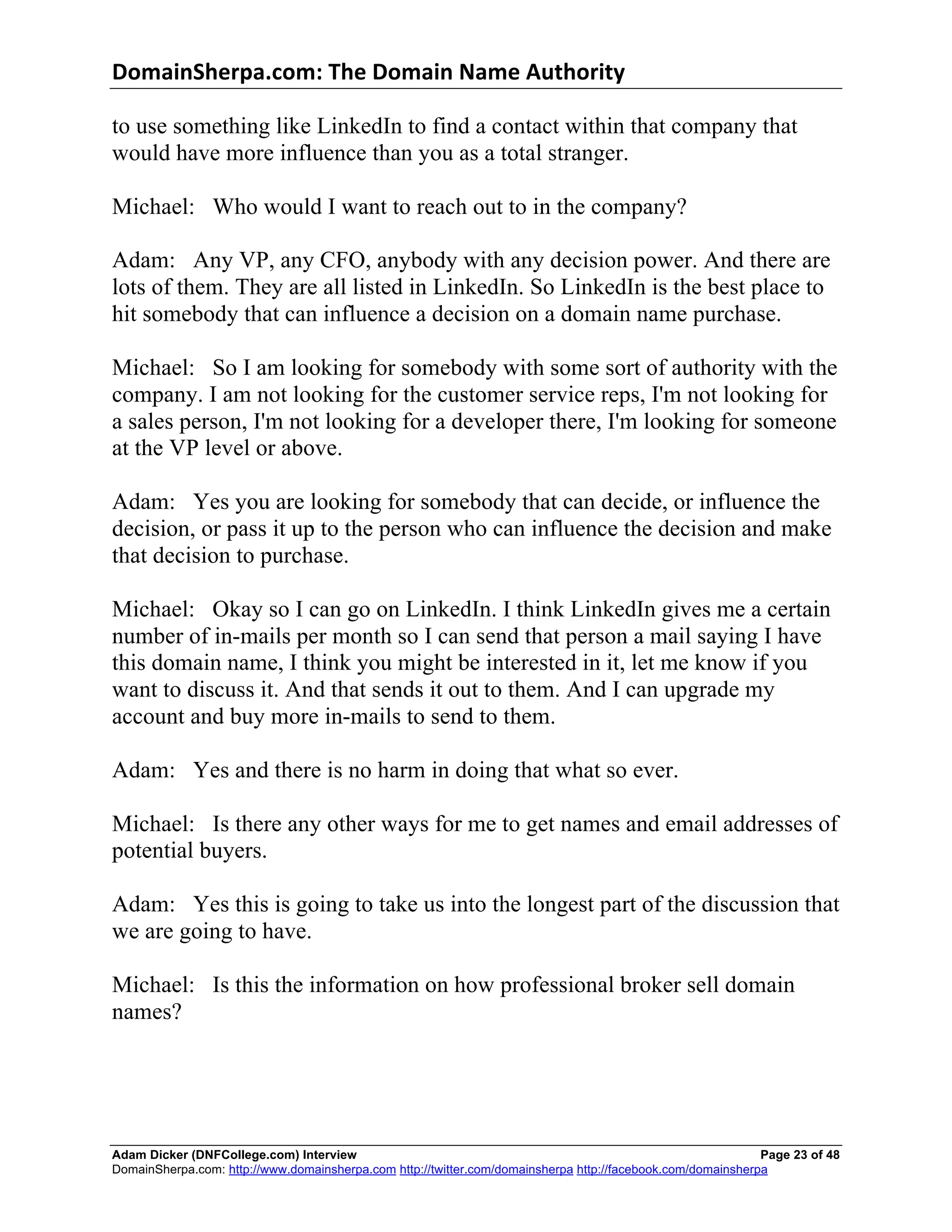 DomainSherpa.com:	
  The	
  Domain	
  Name	
  Authority	
  

to use something like LinkedIn to find a contact within that company that
would have more influence than you as a total stranger.

Michael: Who would I want to reach out to in the company?

Adam: Any VP, any CFO, anybody with any decision power. And there are
lots of them. They are all listed in LinkedIn. So LinkedIn is the best place to
hit somebody that can influence a decision on a domain name purchase.

Michael: So I am looking for somebody with some sort of authority with the
company. I am not looking for the customer service reps, I'm not looking for
a sales person, I'm not looking for a developer there, I'm looking for someone
at the VP level or above.

Adam: Yes you are looking for somebody that can decide, or influence the
decision, or pass it up to the person who can influence the decision and make
that decision to purchase.

Michael: Okay so I can go on LinkedIn. I think LinkedIn gives me a certain
number of in-mails per month so I can send that person a mail saying I have
this domain name, I think you might be interested in it, let me know if you
want to discuss it. And that sends it out to them. And I can upgrade my
account and buy more in-mails to send to them.

Adam: Yes and there is no harm in doing that what so ever.

Michael: Is there any other ways for me to get names and email addresses of
potential buyers.

Adam: Yes this is going to take us into the longest part of the discussion that
we are going to have.

Michael: Is this the information on how professional broker sell domain
names?




Adam Dicker (DNFCollege.com) Interview                                                                       Page 23 of 48
DomainSherpa.com: http://www.domainsherpa.com http://twitter.com/domainsherpa http://facebook.com/domainsherpa
 