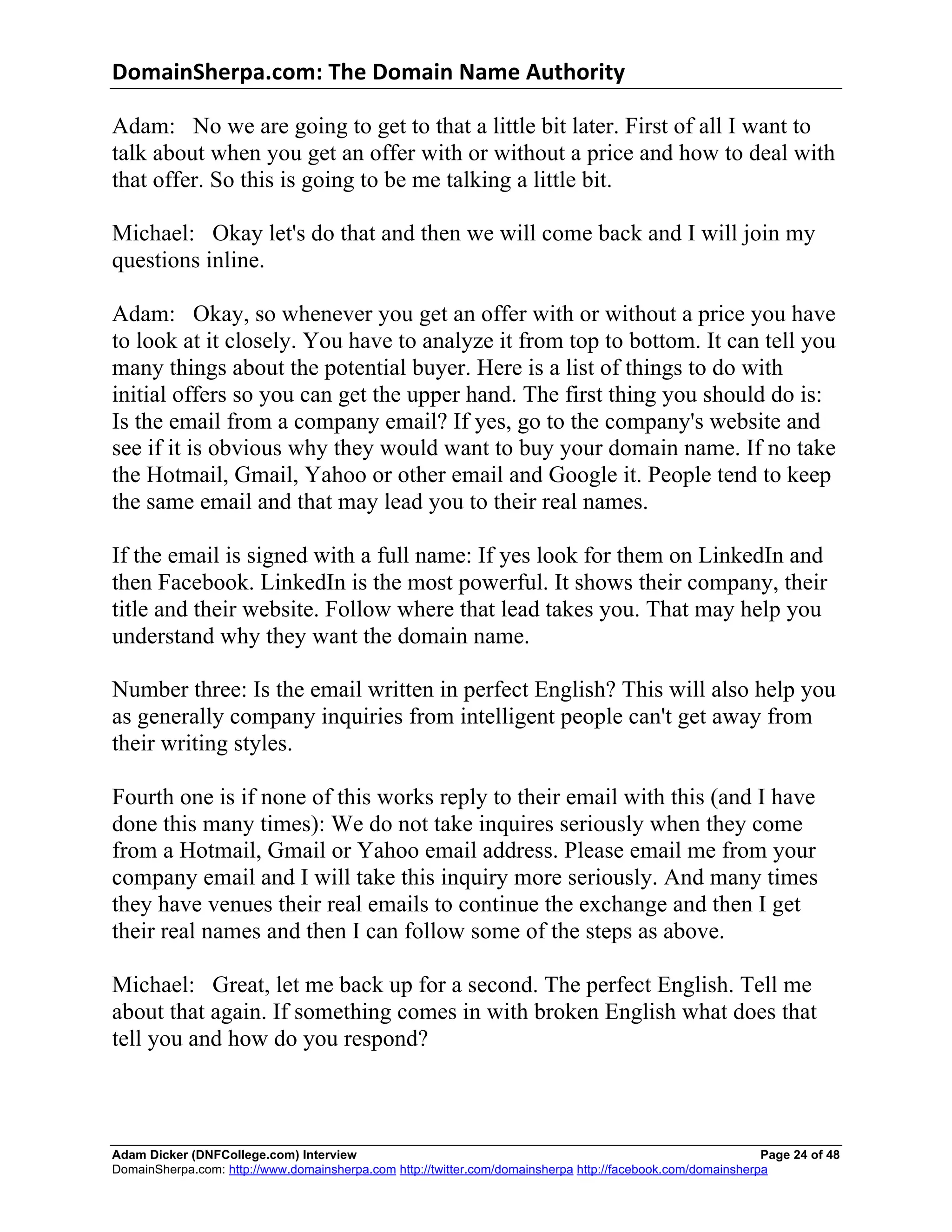 DomainSherpa.com:	
  The	
  Domain	
  Name	
  Authority	
  

Adam: No we are going to get to that a little bit later. First of all I want to
talk about when you get an offer with or without a price and how to deal with
that offer. So this is going to be me talking a little bit.

Michael: Okay let's do that and then we will come back and I will join my
questions inline.

Adam: Okay, so whenever you get an offer with or without a price you have
to look at it closely. You have to analyze it from top to bottom. It can tell you
many things about the potential buyer. Here is a list of things to do with
initial offers so you can get the upper hand. The first thing you should do is:
Is the email from a company email? If yes, go to the company's website and
see if it is obvious why they would want to buy your domain name. If no take
the Hotmail, Gmail, Yahoo or other email and Google it. People tend to keep
the same email and that may lead you to their real names.

If the email is signed with a full name: If yes look for them on LinkedIn and
then Facebook. LinkedIn is the most powerful. It shows their company, their
title and their website. Follow where that lead takes you. That may help you
understand why they want the domain name.

Number three: Is the email written in perfect English? This will also help you
as generally company inquiries from intelligent people can't get away from
their writing styles.

Fourth one is if none of this works reply to their email with this (and I have
done this many times): We do not take inquires seriously when they come
from a Hotmail, Gmail or Yahoo email address. Please email me from your
company email and I will take this inquiry more seriously. And many times
they have venues their real emails to continue the exchange and then I get
their real names and then I can follow some of the steps as above.

Michael: Great, let me back up for a second. The perfect English. Tell me
about that again. If something comes in with broken English what does that
tell you and how do you respond?



Adam Dicker (DNFCollege.com) Interview                                                                       Page 24 of 48
DomainSherpa.com: http://www.domainsherpa.com http://twitter.com/domainsherpa http://facebook.com/domainsherpa
 