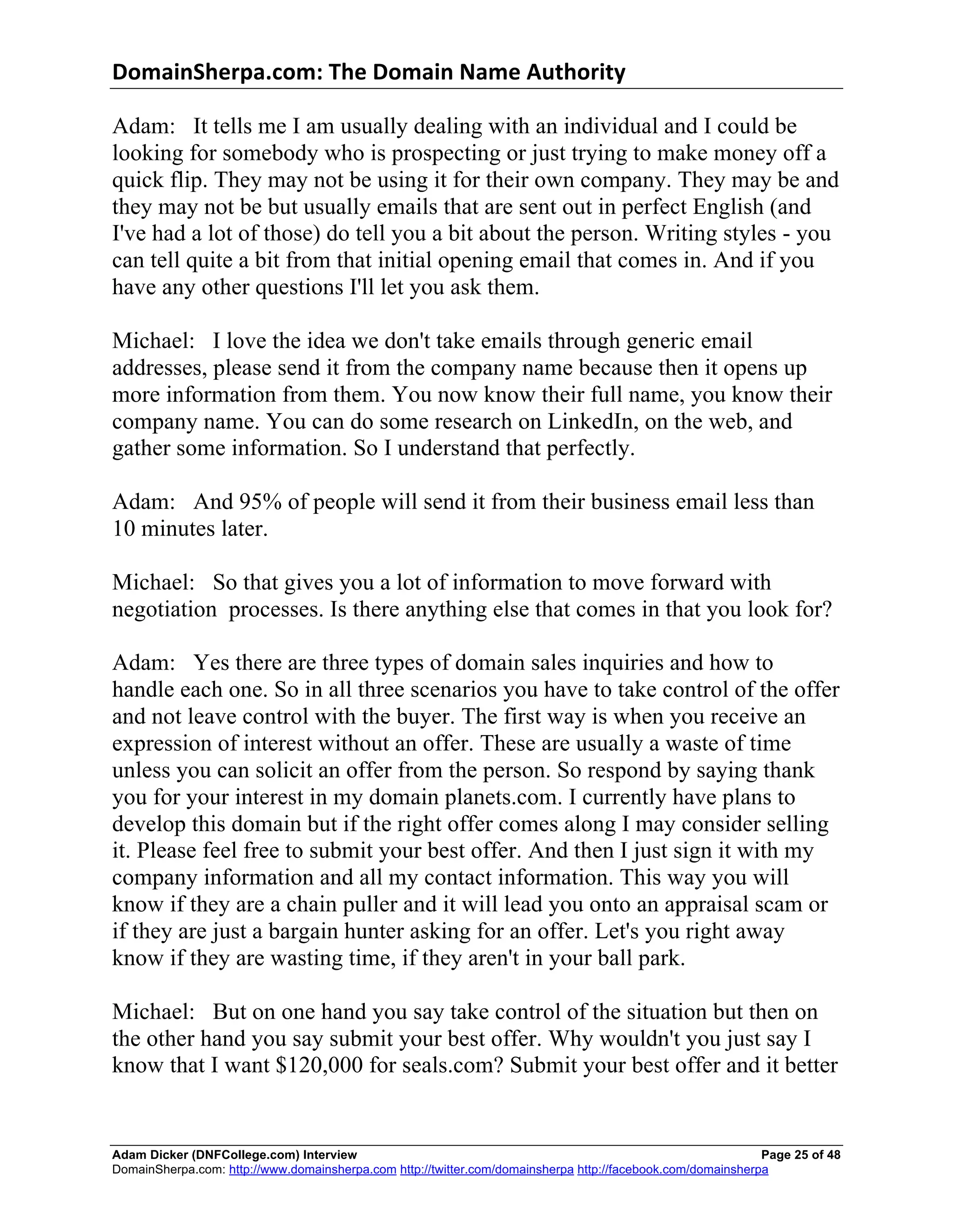 DomainSherpa.com:	
  The	
  Domain	
  Name	
  Authority	
  

Adam: It tells me I am usually dealing with an individual and I could be
looking for somebody who is prospecting or just trying to make money off a
quick flip. They may not be using it for their own company. They may be and
they may not be but usually emails that are sent out in perfect English (and
I've had a lot of those) do tell you a bit about the person. Writing styles - you
can tell quite a bit from that initial opening email that comes in. And if you
have any other questions I'll let you ask them.

Michael: I love the idea we don't take emails through generic email
addresses, please send it from the company name because then it opens up
more information from them. You now know their full name, you know their
company name. You can do some research on LinkedIn, on the web, and
gather some information. So I understand that perfectly.

Adam: And 95% of people will send it from their business email less than
10 minutes later.

Michael: So that gives you a lot of information to move forward with
negotiation processes. Is there anything else that comes in that you look for?

Adam: Yes there are three types of domain sales inquiries and how to
handle each one. So in all three scenarios you have to take control of the offer
and not leave control with the buyer. The first way is when you receive an
expression of interest without an offer. These are usually a waste of time
unless you can solicit an offer from the person. So respond by saying thank
you for your interest in my domain planets.com. I currently have plans to
develop this domain but if the right offer comes along I may consider selling
it. Please feel free to submit your best offer. And then I just sign it with my
company information and all my contact information. This way you will
know if they are a chain puller and it will lead you onto an appraisal scam or
if they are just a bargain hunter asking for an offer. Let's you right away
know if they are wasting time, if they aren't in your ball park.

Michael: But on one hand you say take control of the situation but then on
the other hand you say submit your best offer. Why wouldn't you just say I
know that I want $120,000 for seals.com? Submit your best offer and it better


Adam Dicker (DNFCollege.com) Interview                                                                       Page 25 of 48
DomainSherpa.com: http://www.domainsherpa.com http://twitter.com/domainsherpa http://facebook.com/domainsherpa
 