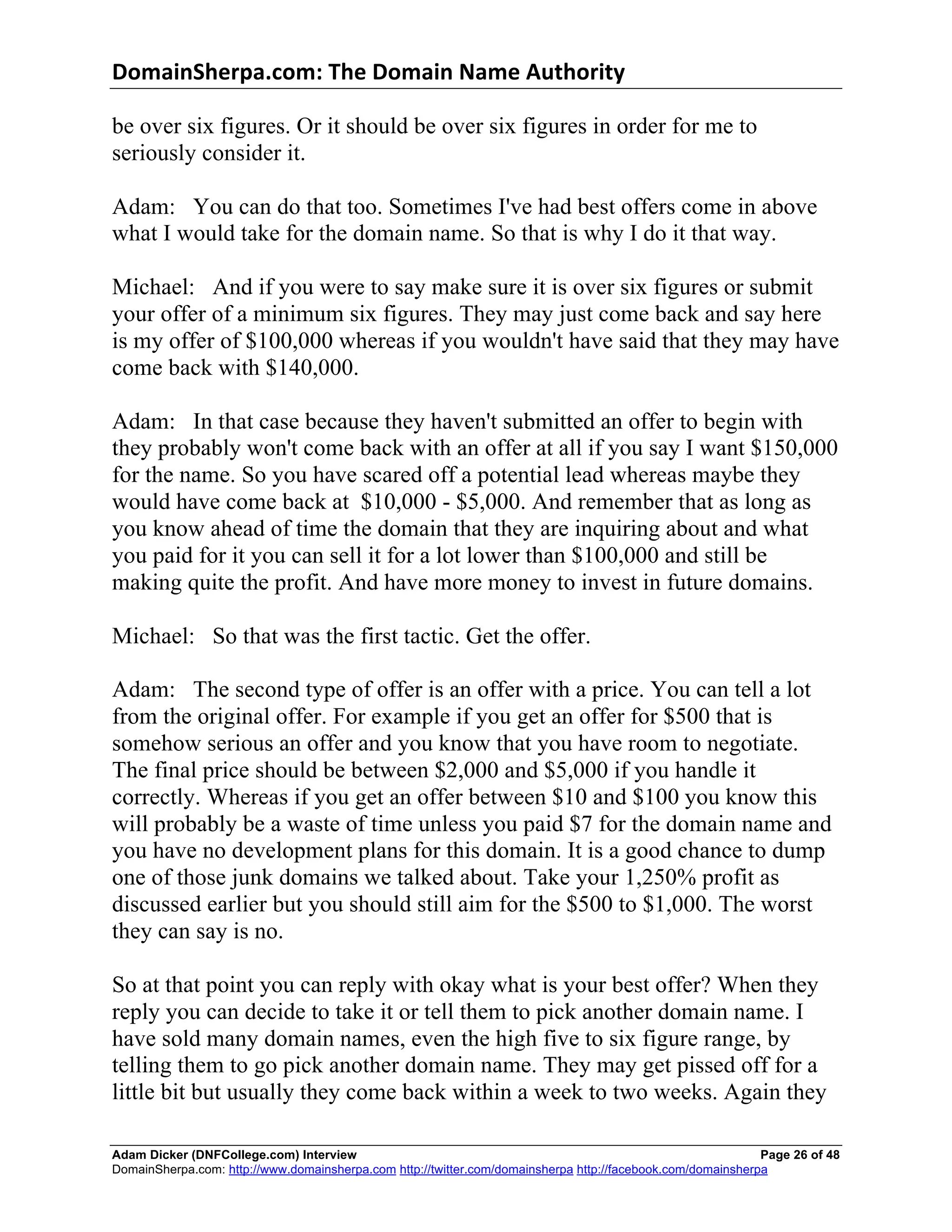 DomainSherpa.com:	
  The	
  Domain	
  Name	
  Authority	
  

be over six figures. Or it should be over six figures in order for me to
seriously consider it.

Adam: You can do that too. Sometimes I've had best offers come in above
what I would take for the domain name. So that is why I do it that way.

Michael: And if you were to say make sure it is over six figures or submit
your offer of a minimum six figures. They may just come back and say here
is my offer of $100,000 whereas if you wouldn't have said that they may have
come back with $140,000.

Adam: In that case because they haven't submitted an offer to begin with
they probably won't come back with an offer at all if you say I want $150,000
for the name. So you have scared off a potential lead whereas maybe they
would have come back at $10,000 - $5,000. And remember that as long as
you know ahead of time the domain that they are inquiring about and what
you paid for it you can sell it for a lot lower than $100,000 and still be
making quite the profit. And have more money to invest in future domains.

Michael: So that was the first tactic. Get the offer.

Adam: The second type of offer is an offer with a price. You can tell a lot
from the original offer. For example if you get an offer for $500 that is
somehow serious an offer and you know that you have room to negotiate.
The final price should be between $2,000 and $5,000 if you handle it
correctly. Whereas if you get an offer between $10 and $100 you know this
will probably be a waste of time unless you paid $7 for the domain name and
you have no development plans for this domain. It is a good chance to dump
one of those junk domains we talked about. Take your 1,250% profit as
discussed earlier but you should still aim for the $500 to $1,000. The worst
they can say is no.

So at that point you can reply with okay what is your best offer? When they
reply you can decide to take it or tell them to pick another domain name. I
have sold many domain names, even the high five to six figure range, by
telling them to go pick another domain name. They may get pissed off for a
little bit but usually they come back within a week to two weeks. Again they

Adam Dicker (DNFCollege.com) Interview                                                                       Page 26 of 48
DomainSherpa.com: http://www.domainsherpa.com http://twitter.com/domainsherpa http://facebook.com/domainsherpa
 
