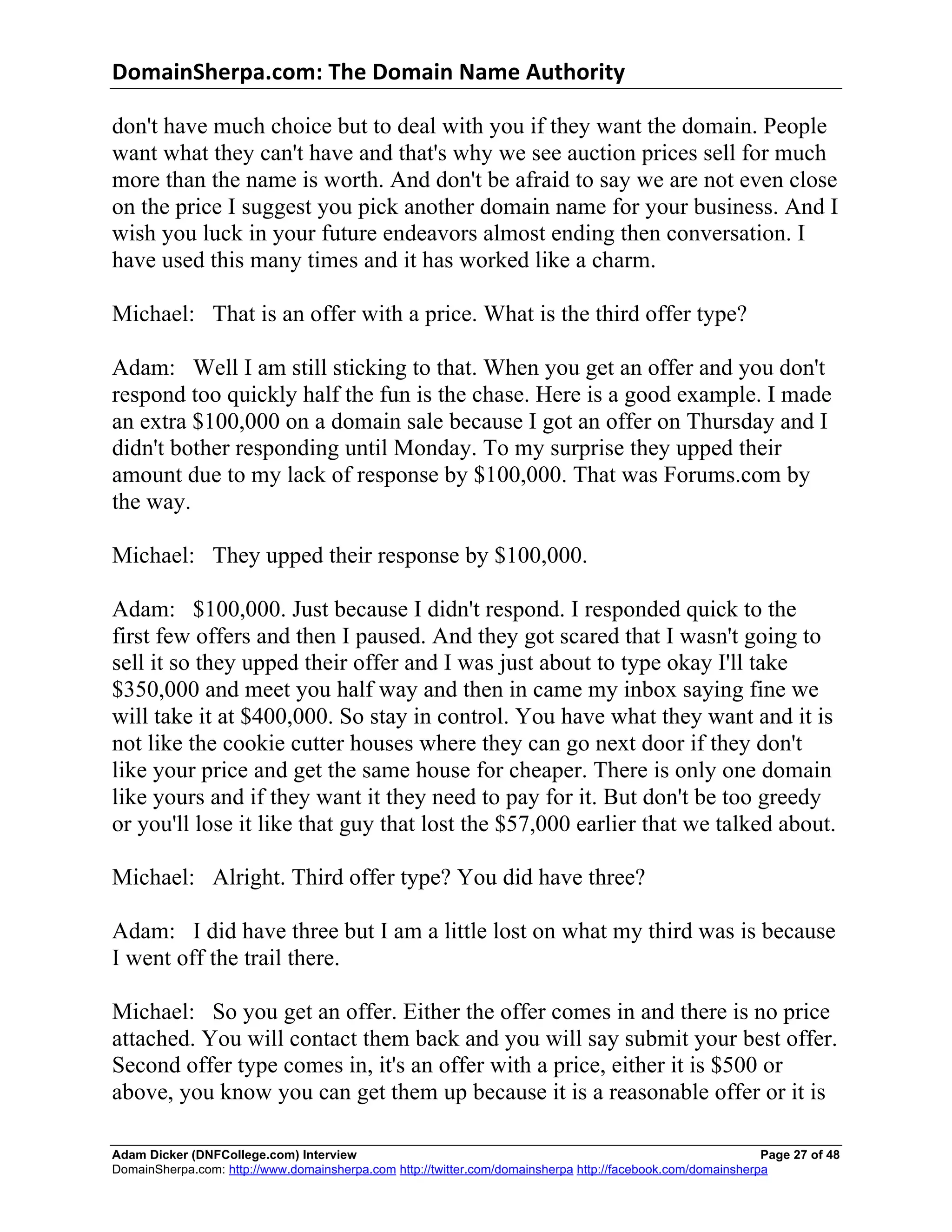 DomainSherpa.com:	
  The	
  Domain	
  Name	
  Authority	
  

don't have much choice but to deal with you if they want the domain. People
want what they can't have and that's why we see auction prices sell for much
more than the name is worth. And don't be afraid to say we are not even close
on the price I suggest you pick another domain name for your business. And I
wish you luck in your future endeavors almost ending then conversation. I
have used this many times and it has worked like a charm.

Michael: That is an offer with a price. What is the third offer type?

Adam: Well I am still sticking to that. When you get an offer and you don't
respond too quickly half the fun is the chase. Here is a good example. I made
an extra $100,000 on a domain sale because I got an offer on Thursday and I
didn't bother responding until Monday. To my surprise they upped their
amount due to my lack of response by $100,000. That was Forums.com by
the way.

Michael: They upped their response by $100,000.

Adam: $100,000. Just because I didn't respond. I responded quick to the
first few offers and then I paused. And they got scared that I wasn't going to
sell it so they upped their offer and I was just about to type okay I'll take
$350,000 and meet you half way and then in came my inbox saying fine we
will take it at $400,000. So stay in control. You have what they want and it is
not like the cookie cutter houses where they can go next door if they don't
like your price and get the same house for cheaper. There is only one domain
like yours and if they want it they need to pay for it. But don't be too greedy
or you'll lose it like that guy that lost the $57,000 earlier that we talked about.

Michael: Alright. Third offer type? You did have three?

Adam: I did have three but I am a little lost on what my third was is because
I went off the trail there.

Michael: So you get an offer. Either the offer comes in and there is no price
attached. You will contact them back and you will say submit your best offer.
Second offer type comes in, it's an offer with a price, either it is $500 or
above, you know you can get them up because it is a reasonable offer or it is

Adam Dicker (DNFCollege.com) Interview                                                                       Page 27 of 48
DomainSherpa.com: http://www.domainsherpa.com http://twitter.com/domainsherpa http://facebook.com/domainsherpa
 