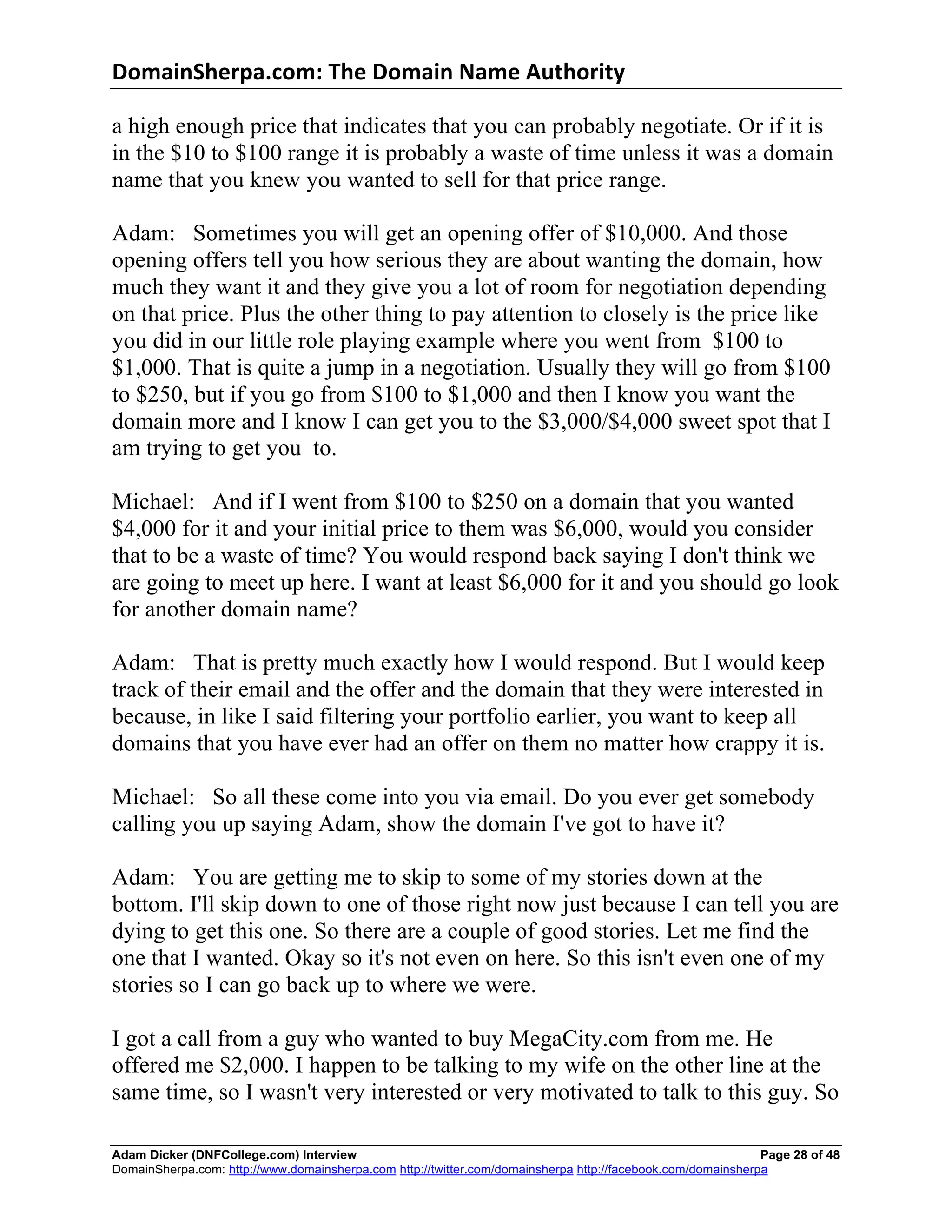 DomainSherpa.com:	
  The	
  Domain	
  Name	
  Authority	
  

a high enough price that indicates that you can probably negotiate. Or if it is
in the $10 to $100 range it is probably a waste of time unless it was a domain
name that you knew you wanted to sell for that price range.

Adam: Sometimes you will get an opening offer of $10,000. And those
opening offers tell you how serious they are about wanting the domain, how
much they want it and they give you a lot of room for negotiation depending
on that price. Plus the other thing to pay attention to closely is the price like
you did in our little role playing example where you went from $100 to
$1,000. That is quite a jump in a negotiation. Usually they will go from $100
to $250, but if you go from $100 to $1,000 and then I know you want the
domain more and I know I can get you to the $3,000/$4,000 sweet spot that I
am trying to get you to.

Michael: And if I went from $100 to $250 on a domain that you wanted
$4,000 for it and your initial price to them was $6,000, would you consider
that to be a waste of time? You would respond back saying I don't think we
are going to meet up here. I want at least $6,000 for it and you should go look
for another domain name?

Adam: That is pretty much exactly how I would respond. But I would keep
track of their email and the offer and the domain that they were interested in
because, in like I said filtering your portfolio earlier, you want to keep all
domains that you have ever had an offer on them no matter how crappy it is.

Michael: So all these come into you via email. Do you ever get somebody
calling you up saying Adam, show the domain I've got to have it?

Adam: You are getting me to skip to some of my stories down at the
bottom. I'll skip down to one of those right now just because I can tell you are
dying to get this one. So there are a couple of good stories. Let me find the
one that I wanted. Okay so it's not even on here. So this isn't even one of my
stories so I can go back up to where we were.

I got a call from a guy who wanted to buy MegaCity.com from me. He
offered me $2,000. I happen to be talking to my wife on the other line at the
same time, so I wasn't very interested or very motivated to talk to this guy. So

Adam Dicker (DNFCollege.com) Interview                                                                       Page 28 of 48
DomainSherpa.com: http://www.domainsherpa.com http://twitter.com/domainsherpa http://facebook.com/domainsherpa
 