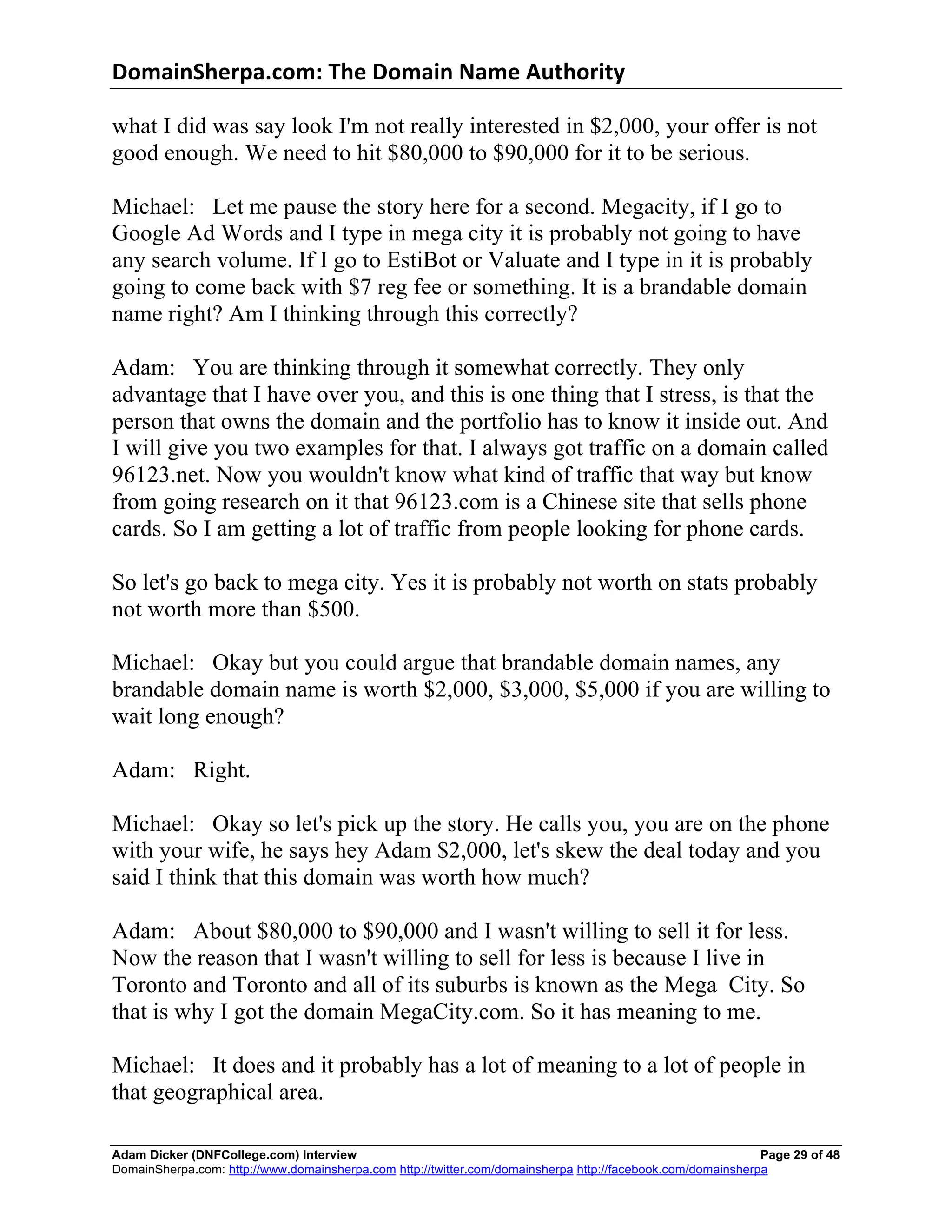 DomainSherpa.com:	
  The	
  Domain	
  Name	
  Authority	
  

what I did was say look I'm not really interested in $2,000, your offer is not
good enough. We need to hit $80,000 to $90,000 for it to be serious.

Michael: Let me pause the story here for a second. Megacity, if I go to
Google Ad Words and I type in mega city it is probably not going to have
any search volume. If I go to EstiBot or Valuate and I type in it is probably
going to come back with $7 reg fee or something. It is a brandable domain
name right? Am I thinking through this correctly?

Adam: You are thinking through it somewhat correctly. They only
advantage that I have over you, and this is one thing that I stress, is that the
person that owns the domain and the portfolio has to know it inside out. And
I will give you two examples for that. I always got traffic on a domain called
96123.net. Now you wouldn't know what kind of traffic that way but know
from going research on it that 96123.com is a Chinese site that sells phone
cards. So I am getting a lot of traffic from people looking for phone cards.

So let's go back to mega city. Yes it is probably not worth on stats probably
not worth more than $500.

Michael: Okay but you could argue that brandable domain names, any
brandable domain name is worth $2,000, $3,000, $5,000 if you are willing to
wait long enough?

Adam: Right.

Michael: Okay so let's pick up the story. He calls you, you are on the phone
with your wife, he says hey Adam $2,000, let's skew the deal today and you
said I think that this domain was worth how much?

Adam: About $80,000 to $90,000 and I wasn't willing to sell it for less.
Now the reason that I wasn't willing to sell for less is because I live in
Toronto and Toronto and all of its suburbs is known as the Mega City. So
that is why I got the domain MegaCity.com. So it has meaning to me.

Michael: It does and it probably has a lot of meaning to a lot of people in
that geographical area.

Adam Dicker (DNFCollege.com) Interview                                                                       Page 29 of 48
DomainSherpa.com: http://www.domainsherpa.com http://twitter.com/domainsherpa http://facebook.com/domainsherpa
 