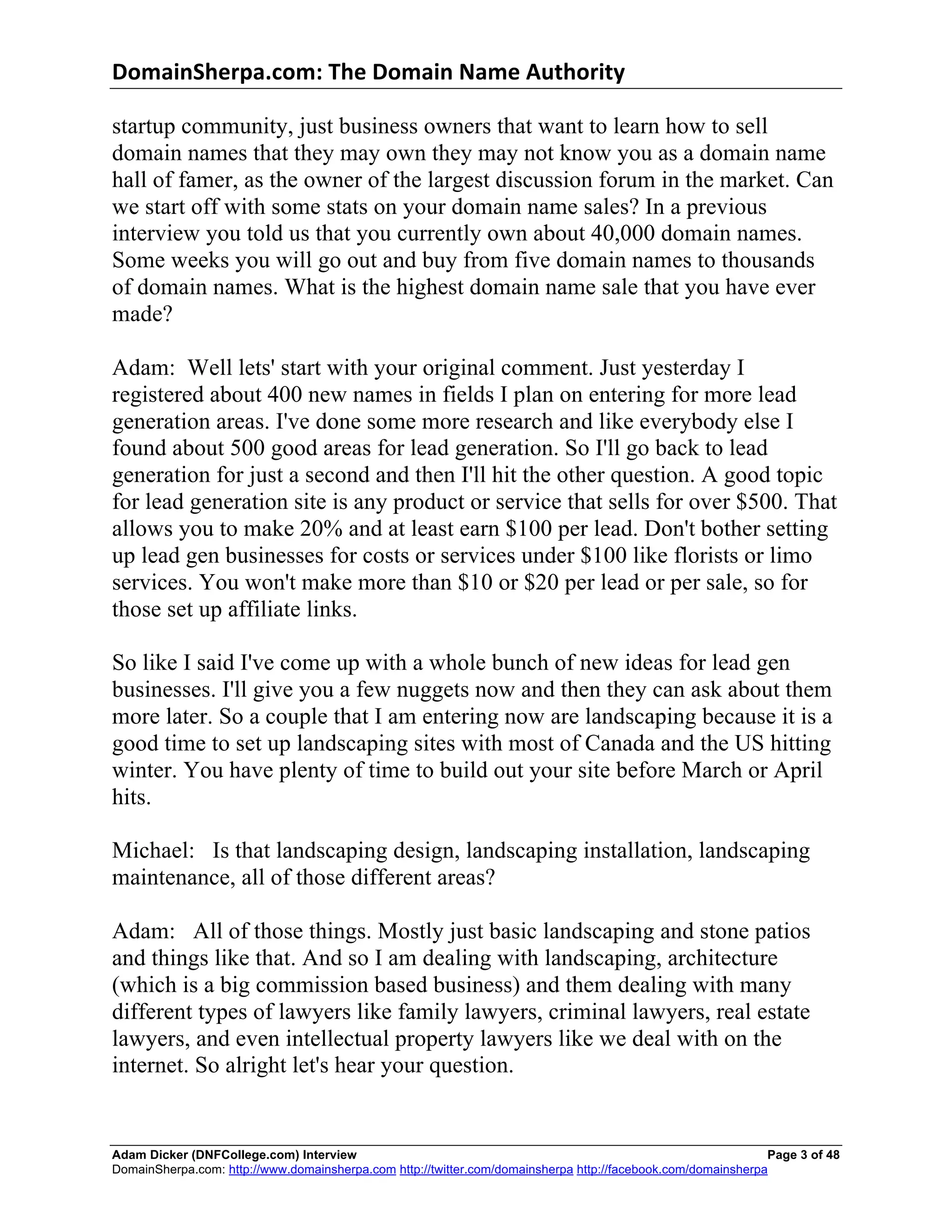 DomainSherpa.com:	
  The	
  Domain	
  Name	
  Authority	
  

startup community, just business owners that want to learn how to sell
domain names that they may own they may not know you as a domain name
hall of famer, as the owner of the largest discussion forum in the market. Can
we start off with some stats on your domain name sales? In a previous
interview you told us that you currently own about 40,000 domain names.
Some weeks you will go out and buy from five domain names to thousands
of domain names. What is the highest domain name sale that you have ever
made?

Adam: Well lets' start with your original comment. Just yesterday I
registered about 400 new names in fields I plan on entering for more lead
generation areas. I've done some more research and like everybody else I
found about 500 good areas for lead generation. So I'll go back to lead
generation for just a second and then I'll hit the other question. A good topic
for lead generation site is any product or service that sells for over $500. That
allows you to make 20% and at least earn $100 per lead. Don't bother setting
up lead gen businesses for costs or services under $100 like florists or limo
services. You won't make more than $10 or $20 per lead or per sale, so for
those set up affiliate links.

So like I said I've come up with a whole bunch of new ideas for lead gen
businesses. I'll give you a few nuggets now and then they can ask about them
more later. So a couple that I am entering now are landscaping because it is a
good time to set up landscaping sites with most of Canada and the US hitting
winter. You have plenty of time to build out your site before March or April
hits.

Michael: Is that landscaping design, landscaping installation, landscaping
maintenance, all of those different areas?

Adam: All of those things. Mostly just basic landscaping and stone patios
and things like that. And so I am dealing with landscaping, architecture
(which is a big commission based business) and them dealing with many
different types of lawyers like family lawyers, criminal lawyers, real estate
lawyers, and even intellectual property lawyers like we deal with on the
internet. So alright let's hear your question.


Adam Dicker (DNFCollege.com) Interview                                                                        Page 3 of 48
DomainSherpa.com: http://www.domainsherpa.com http://twitter.com/domainsherpa http://facebook.com/domainsherpa
 