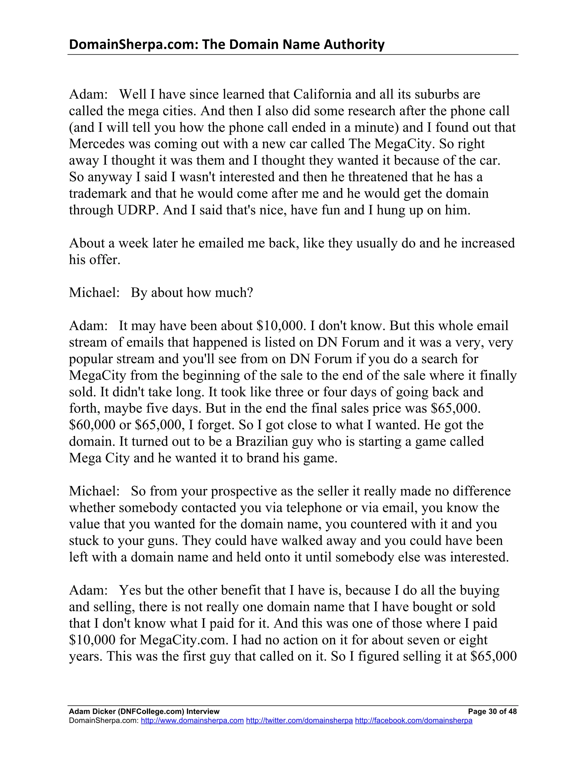 DomainSherpa.com:	
  The	
  Domain	
  Name	
  Authority	
  


Adam: Well I have since learned that California and all its suburbs are
called the mega cities. And then I also did some research after the phone call
(and I will tell you how the phone call ended in a minute) and I found out that
Mercedes was coming out with a new car called The MegaCity. So right
away I thought it was them and I thought they wanted it because of the car.
So anyway I said I wasn't interested and then he threatened that he has a
trademark and that he would come after me and he would get the domain
through UDRP. And I said that's nice, have fun and I hung up on him.

About a week later he emailed me back, like they usually do and he increased
his offer.

Michael: By about how much?

Adam: It may have been about $10,000. I don't know. But this whole email
stream of emails that happened is listed on DN Forum and it was a very, very
popular stream and you'll see from on DN Forum if you do a search for
MegaCity from the beginning of the sale to the end of the sale where it finally
sold. It didn't take long. It took like three or four days of going back and
forth, maybe five days. But in the end the final sales price was $65,000.
$60,000 or $65,000, I forget. So I got close to what I wanted. He got the
domain. It turned out to be a Brazilian guy who is starting a game called
Mega City and he wanted it to brand his game.

Michael: So from your prospective as the seller it really made no difference
whether somebody contacted you via telephone or via email, you know the
value that you wanted for the domain name, you countered with it and you
stuck to your guns. They could have walked away and you could have been
left with a domain name and held onto it until somebody else was interested.

Adam: Yes but the other benefit that I have is, because I do all the buying
and selling, there is not really one domain name that I have bought or sold
that I don't know what I paid for it. And this was one of those where I paid
$10,000 for MegaCity.com. I had no action on it for about seven or eight
years. This was the first guy that called on it. So I figured selling it at $65,000


Adam Dicker (DNFCollege.com) Interview                                                                       Page 30 of 48
DomainSherpa.com: http://www.domainsherpa.com http://twitter.com/domainsherpa http://facebook.com/domainsherpa
 