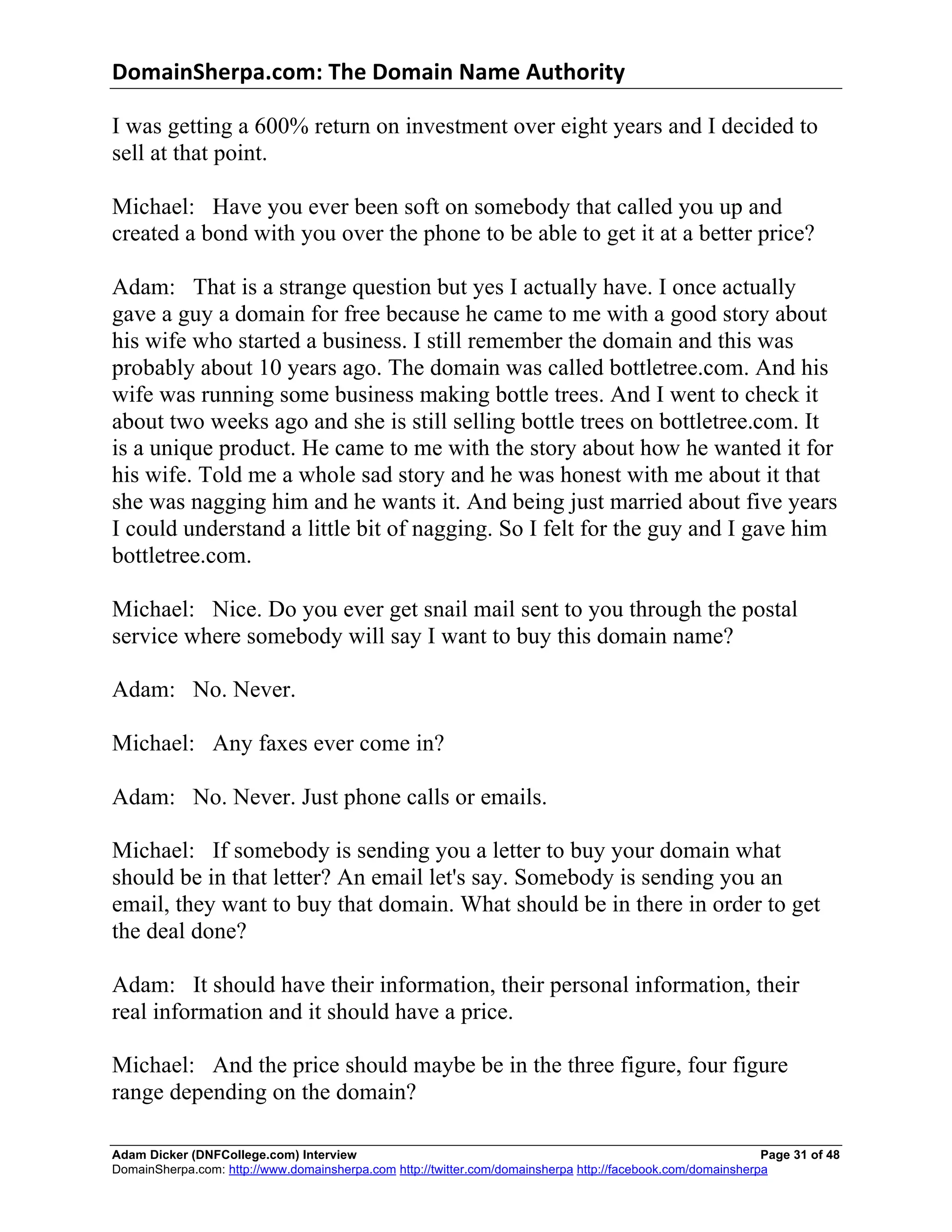 DomainSherpa.com:	
  The	
  Domain	
  Name	
  Authority	
  

I was getting a 600% return on investment over eight years and I decided to
sell at that point.

Michael: Have you ever been soft on somebody that called you up and
created a bond with you over the phone to be able to get it at a better price?

Adam: That is a strange question but yes I actually have. I once actually
gave a guy a domain for free because he came to me with a good story about
his wife who started a business. I still remember the domain and this was
probably about 10 years ago. The domain was called bottletree.com. And his
wife was running some business making bottle trees. And I went to check it
about two weeks ago and she is still selling bottle trees on bottletree.com. It
is a unique product. He came to me with the story about how he wanted it for
his wife. Told me a whole sad story and he was honest with me about it that
she was nagging him and he wants it. And being just married about five years
I could understand a little bit of nagging. So I felt for the guy and I gave him
bottletree.com.

Michael: Nice. Do you ever get snail mail sent to you through the postal
service where somebody will say I want to buy this domain name?

Adam: No. Never.

Michael: Any faxes ever come in?

Adam: No. Never. Just phone calls or emails.

Michael: If somebody is sending you a letter to buy your domain what
should be in that letter? An email let's say. Somebody is sending you an
email, they want to buy that domain. What should be in there in order to get
the deal done?

Adam: It should have their information, their personal information, their
real information and it should have a price.

Michael: And the price should maybe be in the three figure, four figure
range depending on the domain?

Adam Dicker (DNFCollege.com) Interview                                                                       Page 31 of 48
DomainSherpa.com: http://www.domainsherpa.com http://twitter.com/domainsherpa http://facebook.com/domainsherpa
 