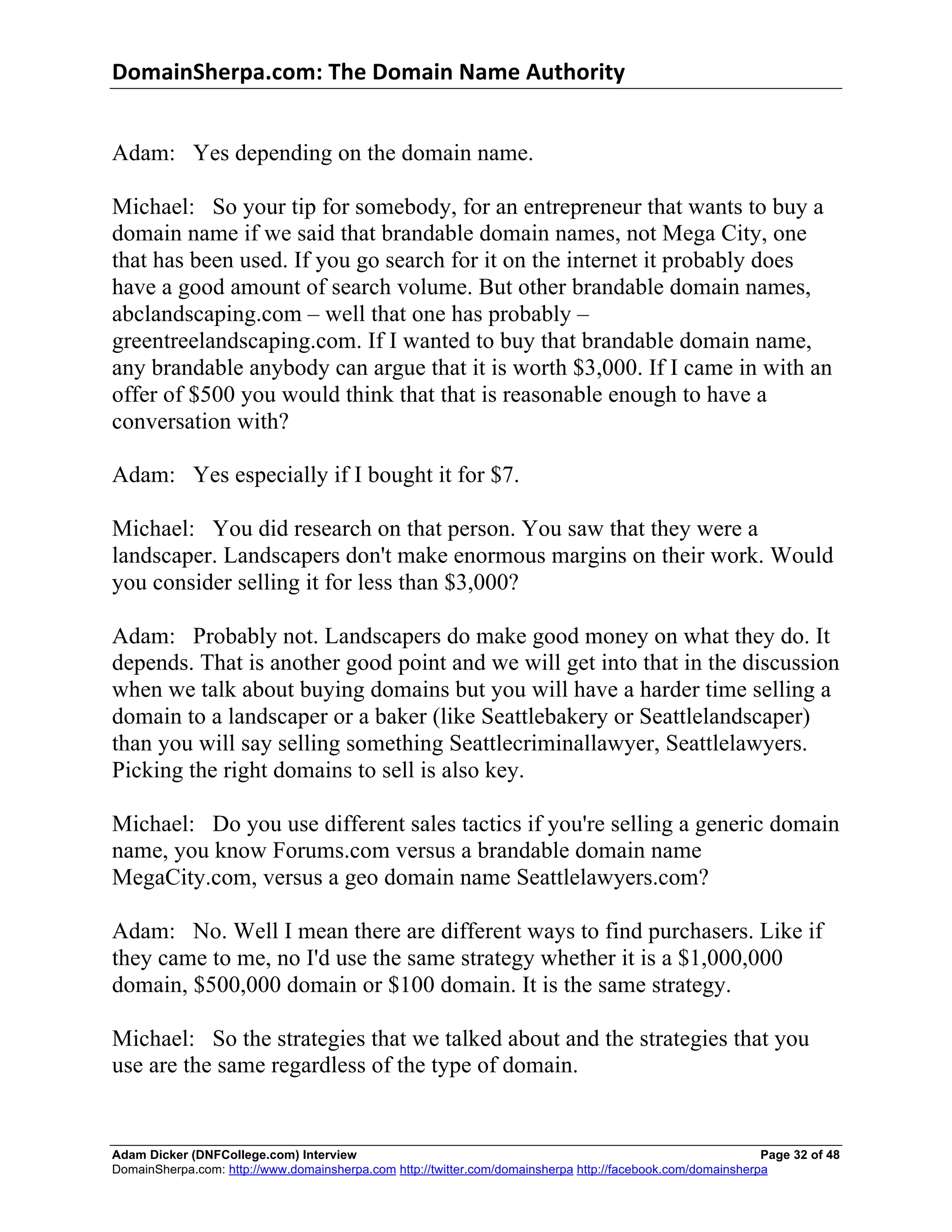 DomainSherpa.com:	
  The	
  Domain	
  Name	
  Authority	
  


Adam: Yes depending on the domain name.

Michael: So your tip for somebody, for an entrepreneur that wants to buy a
domain name if we said that brandable domain names, not Mega City, one
that has been used. If you go search for it on the internet it probably does
have a good amount of search volume. But other brandable domain names,
abclandscaping.com – well that one has probably –
greentreelandscaping.com. If I wanted to buy that brandable domain name,
any brandable anybody can argue that it is worth $3,000. If I came in with an
offer of $500 you would think that that is reasonable enough to have a
conversation with?

Adam: Yes especially if I bought it for $7.

Michael: You did research on that person. You saw that they were a
landscaper. Landscapers don't make enormous margins on their work. Would
you consider selling it for less than $3,000?

Adam: Probably not. Landscapers do make good money on what they do. It
depends. That is another good point and we will get into that in the discussion
when we talk about buying domains but you will have a harder time selling a
domain to a landscaper or a baker (like Seattlebakery or Seattlelandscaper)
than you will say selling something Seattlecriminallawyer, Seattlelawyers.
Picking the right domains to sell is also key.

Michael: Do you use different sales tactics if you're selling a generic domain
name, you know Forums.com versus a brandable domain name
MegaCity.com, versus a geo domain name Seattlelawyers.com?

Adam: No. Well I mean there are different ways to find purchasers. Like if
they came to me, no I'd use the same strategy whether it is a $1,000,000
domain, $500,000 domain or $100 domain. It is the same strategy.

Michael: So the strategies that we talked about and the strategies that you
use are the same regardless of the type of domain.


Adam Dicker (DNFCollege.com) Interview                                                                       Page 32 of 48
DomainSherpa.com: http://www.domainsherpa.com http://twitter.com/domainsherpa http://facebook.com/domainsherpa
 