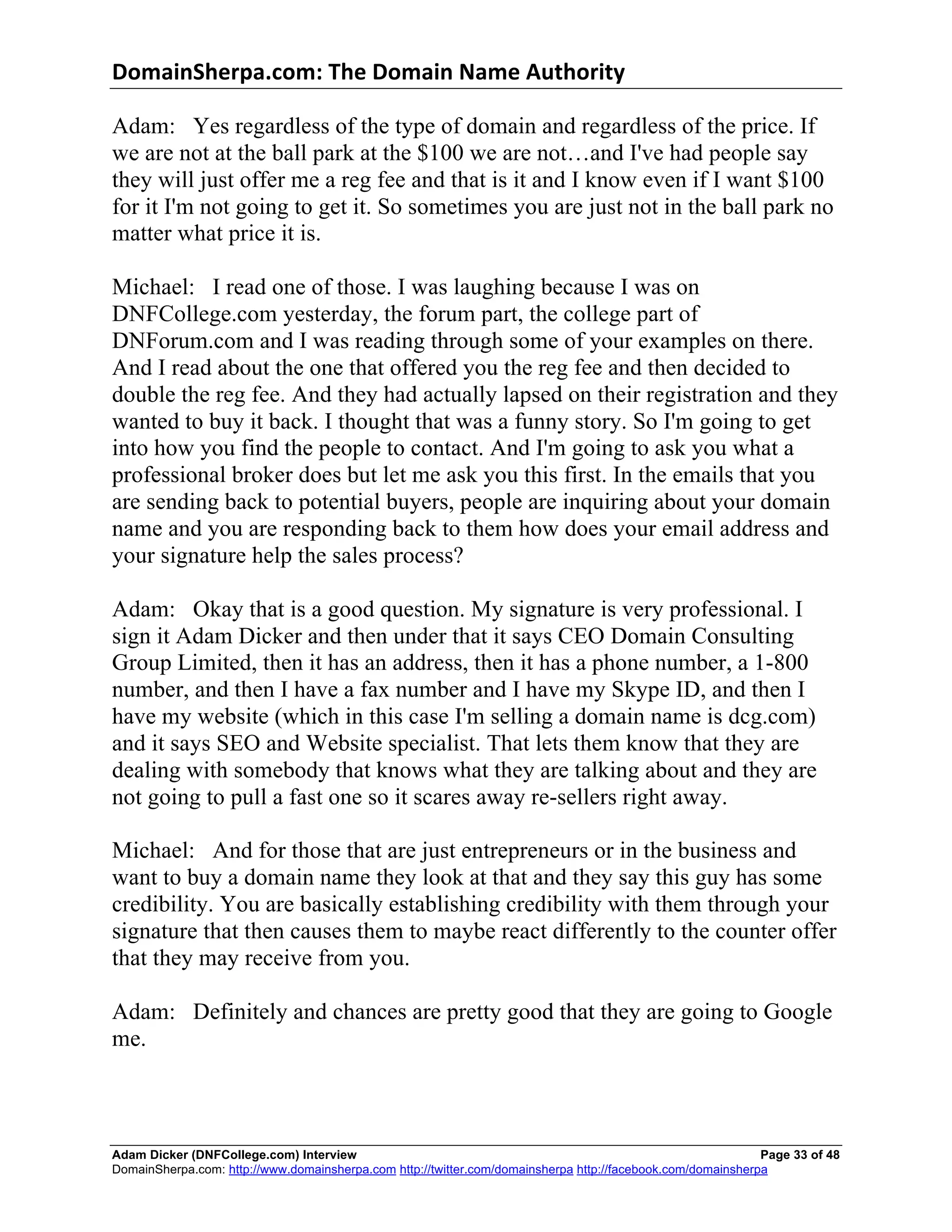 DomainSherpa.com:	
  The	
  Domain	
  Name	
  Authority	
  

Adam: Yes regardless of the type of domain and regardless of the price. If
we are not at the ball park at the $100 we are not…and I've had people say
they will just offer me a reg fee and that is it and I know even if I want $100
for it I'm not going to get it. So sometimes you are just not in the ball park no
matter what price it is.

Michael: I read one of those. I was laughing because I was on
DNFCollege.com yesterday, the forum part, the college part of
DNForum.com and I was reading through some of your examples on there.
And I read about the one that offered you the reg fee and then decided to
double the reg fee. And they had actually lapsed on their registration and they
wanted to buy it back. I thought that was a funny story. So I'm going to get
into how you find the people to contact. And I'm going to ask you what a
professional broker does but let me ask you this first. In the emails that you
are sending back to potential buyers, people are inquiring about your domain
name and you are responding back to them how does your email address and
your signature help the sales process?

Adam: Okay that is a good question. My signature is very professional. I
sign it Adam Dicker and then under that it says CEO Domain Consulting
Group Limited, then it has an address, then it has a phone number, a 1-800
number, and then I have a fax number and I have my Skype ID, and then I
have my website (which in this case I'm selling a domain name is dcg.com)
and it says SEO and Website specialist. That lets them know that they are
dealing with somebody that knows what they are talking about and they are
not going to pull a fast one so it scares away re-sellers right away.

Michael: And for those that are just entrepreneurs or in the business and
want to buy a domain name they look at that and they say this guy has some
credibility. You are basically establishing credibility with them through your
signature that then causes them to maybe react differently to the counter offer
that they may receive from you.

Adam: Definitely and chances are pretty good that they are going to Google
me.



Adam Dicker (DNFCollege.com) Interview                                                                       Page 33 of 48
DomainSherpa.com: http://www.domainsherpa.com http://twitter.com/domainsherpa http://facebook.com/domainsherpa
 