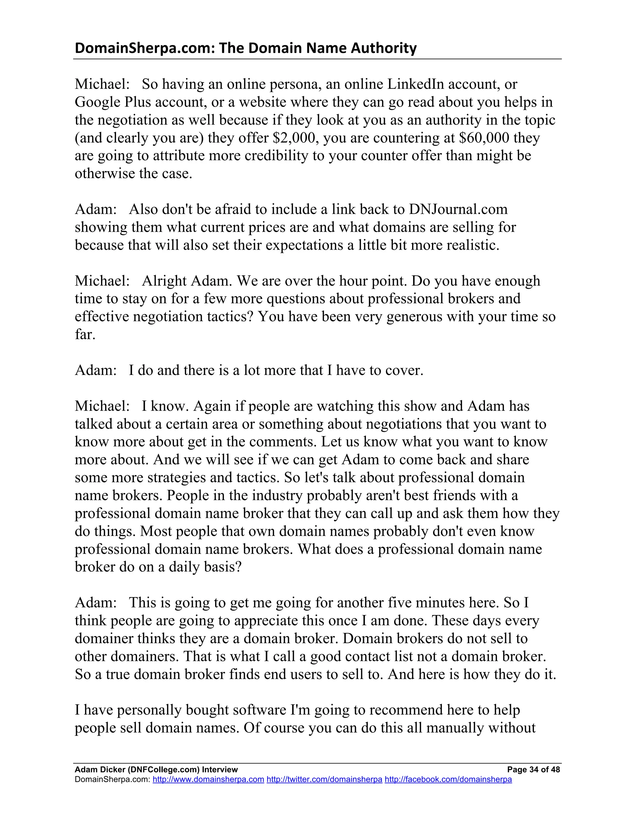 DomainSherpa.com:	
  The	
  Domain	
  Name	
  Authority	
  

Michael: So having an online persona, an online LinkedIn account, or
Google Plus account, or a website where they can go read about you helps in
the negotiation as well because if they look at you as an authority in the topic
(and clearly you are) they offer $2,000, you are countering at $60,000 they
are going to attribute more credibility to your counter offer than might be
otherwise the case.

Adam: Also don't be afraid to include a link back to DNJournal.com
showing them what current prices are and what domains are selling for
because that will also set their expectations a little bit more realistic.

Michael: Alright Adam. We are over the hour point. Do you have enough
time to stay on for a few more questions about professional brokers and
effective negotiation tactics? You have been very generous with your time so
far.

Adam: I do and there is a lot more that I have to cover.

Michael: I know. Again if people are watching this show and Adam has
talked about a certain area or something about negotiations that you want to
know more about get in the comments. Let us know what you want to know
more about. And we will see if we can get Adam to come back and share
some more strategies and tactics. So let's talk about professional domain
name brokers. People in the industry probably aren't best friends with a
professional domain name broker that they can call up and ask them how they
do things. Most people that own domain names probably don't even know
professional domain name brokers. What does a professional domain name
broker do on a daily basis?

Adam: This is going to get me going for another five minutes here. So I
think people are going to appreciate this once I am done. These days every
domainer thinks they are a domain broker. Domain brokers do not sell to
other domainers. That is what I call a good contact list not a domain broker.
So a true domain broker finds end users to sell to. And here is how they do it.

I have personally bought software I'm going to recommend here to help
people sell domain names. Of course you can do this all manually without

Adam Dicker (DNFCollege.com) Interview                                                                       Page 34 of 48
DomainSherpa.com: http://www.domainsherpa.com http://twitter.com/domainsherpa http://facebook.com/domainsherpa
 