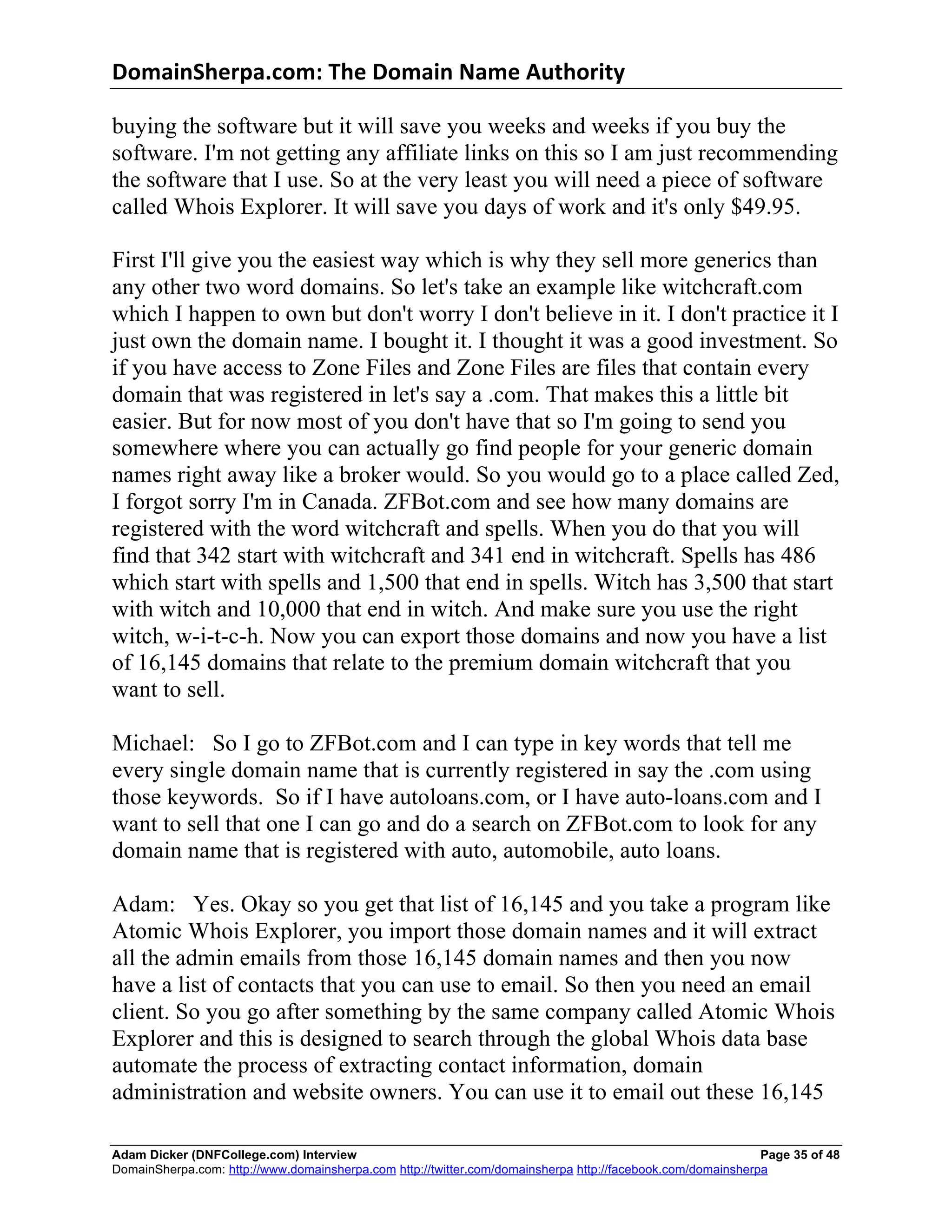 DomainSherpa.com:	
  The	
  Domain	
  Name	
  Authority	
  

buying the software but it will save you weeks and weeks if you buy the
software. I'm not getting any affiliate links on this so I am just recommending
the software that I use. So at the very least you will need a piece of software
called Whois Explorer. It will save you days of work and it's only $49.95.

First I'll give you the easiest way which is why they sell more generics than
any other two word domains. So let's take an example like witchcraft.com
which I happen to own but don't worry I don't believe in it. I don't practice it I
just own the domain name. I bought it. I thought it was a good investment. So
if you have access to Zone Files and Zone Files are files that contain every
domain that was registered in let's say a .com. That makes this a little bit
easier. But for now most of you don't have that so I'm going to send you
somewhere where you can actually go find people for your generic domain
names right away like a broker would. So you would go to a place called Zed,
I forgot sorry I'm in Canada. ZFBot.com and see how many domains are
registered with the word witchcraft and spells. When you do that you will
find that 342 start with witchcraft and 341 end in witchcraft. Spells has 486
which start with spells and 1,500 that end in spells. Witch has 3,500 that start
with witch and 10,000 that end in witch. And make sure you use the right
witch, w-i-t-c-h. Now you can export those domains and now you have a list
of 16,145 domains that relate to the premium domain witchcraft that you
want to sell.

Michael: So I go to ZFBot.com and I can type in key words that tell me
every single domain name that is currently registered in say the .com using
those keywords. So if I have autoloans.com, or I have auto-loans.com and I
want to sell that one I can go and do a search on ZFBot.com to look for any
domain name that is registered with auto, automobile, auto loans.

Adam: Yes. Okay so you get that list of 16,145 and you take a program like
Atomic Whois Explorer, you import those domain names and it will extract
all the admin emails from those 16,145 domain names and then you now
have a list of contacts that you can use to email. So then you need an email
client. So you go after something by the same company called Atomic Whois
Explorer and this is designed to search through the global Whois data base
automate the process of extracting contact information, domain
administration and website owners. You can use it to email out these 16,145

Adam Dicker (DNFCollege.com) Interview                                                                       Page 35 of 48
DomainSherpa.com: http://www.domainsherpa.com http://twitter.com/domainsherpa http://facebook.com/domainsherpa
 