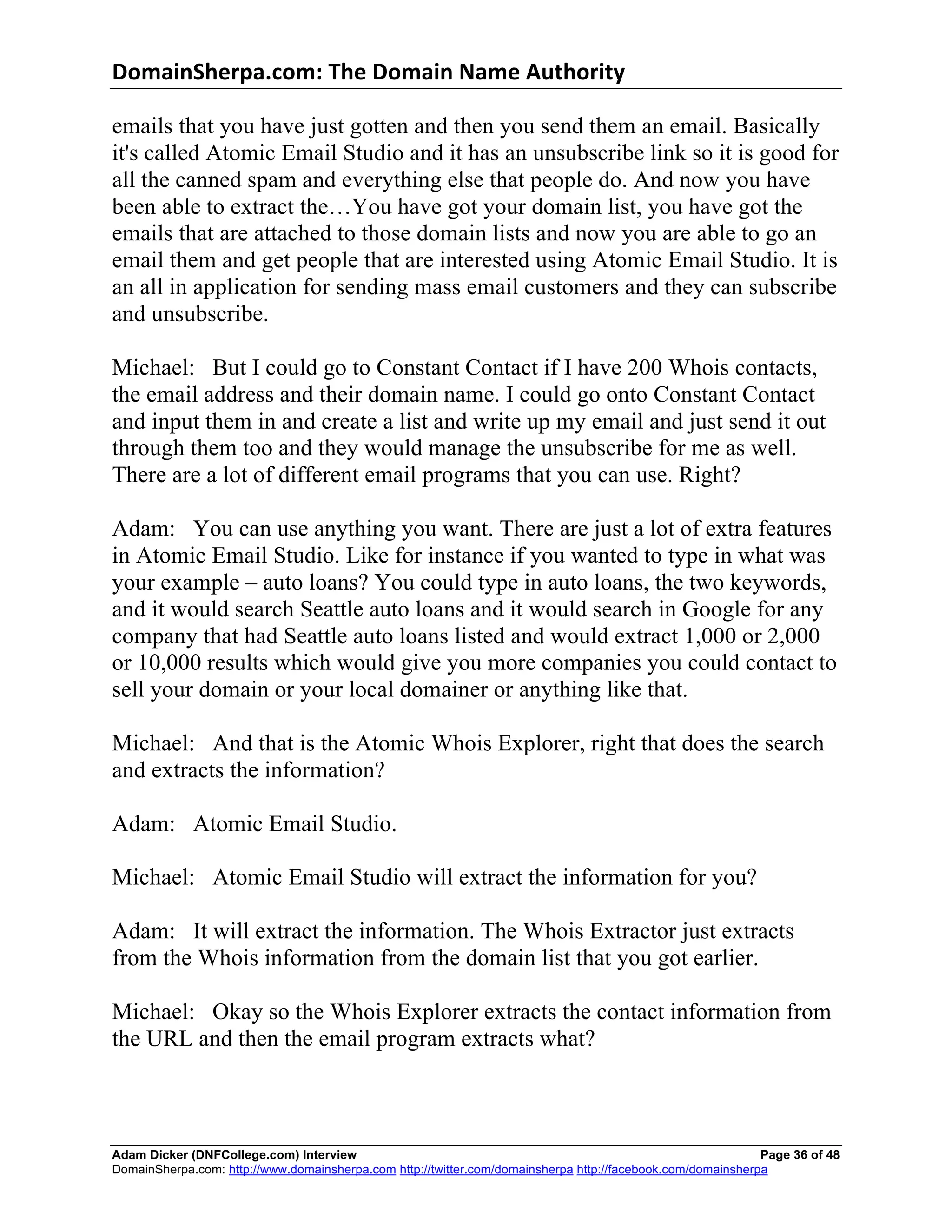 DomainSherpa.com:	
  The	
  Domain	
  Name	
  Authority	
  

emails that you have just gotten and then you send them an email. Basically
it's called Atomic Email Studio and it has an unsubscribe link so it is good for
all the canned spam and everything else that people do. And now you have
been able to extract the…You have got your domain list, you have got the
emails that are attached to those domain lists and now you are able to go an
email them and get people that are interested using Atomic Email Studio. It is
an all in application for sending mass email customers and they can subscribe
and unsubscribe.

Michael: But I could go to Constant Contact if I have 200 Whois contacts,
the email address and their domain name. I could go onto Constant Contact
and input them in and create a list and write up my email and just send it out
through them too and they would manage the unsubscribe for me as well.
There are a lot of different email programs that you can use. Right?

Adam: You can use anything you want. There are just a lot of extra features
in Atomic Email Studio. Like for instance if you wanted to type in what was
your example – auto loans? You could type in auto loans, the two keywords,
and it would search Seattle auto loans and it would search in Google for any
company that had Seattle auto loans listed and would extract 1,000 or 2,000
or 10,000 results which would give you more companies you could contact to
sell your domain or your local domainer or anything like that.

Michael: And that is the Atomic Whois Explorer, right that does the search
and extracts the information?

Adam: Atomic Email Studio.

Michael: Atomic Email Studio will extract the information for you?

Adam: It will extract the information. The Whois Extractor just extracts
from the Whois information from the domain list that you got earlier.

Michael: Okay so the Whois Explorer extracts the contact information from
the URL and then the email program extracts what?



Adam Dicker (DNFCollege.com) Interview                                                                       Page 36 of 48
DomainSherpa.com: http://www.domainsherpa.com http://twitter.com/domainsherpa http://facebook.com/domainsherpa
 