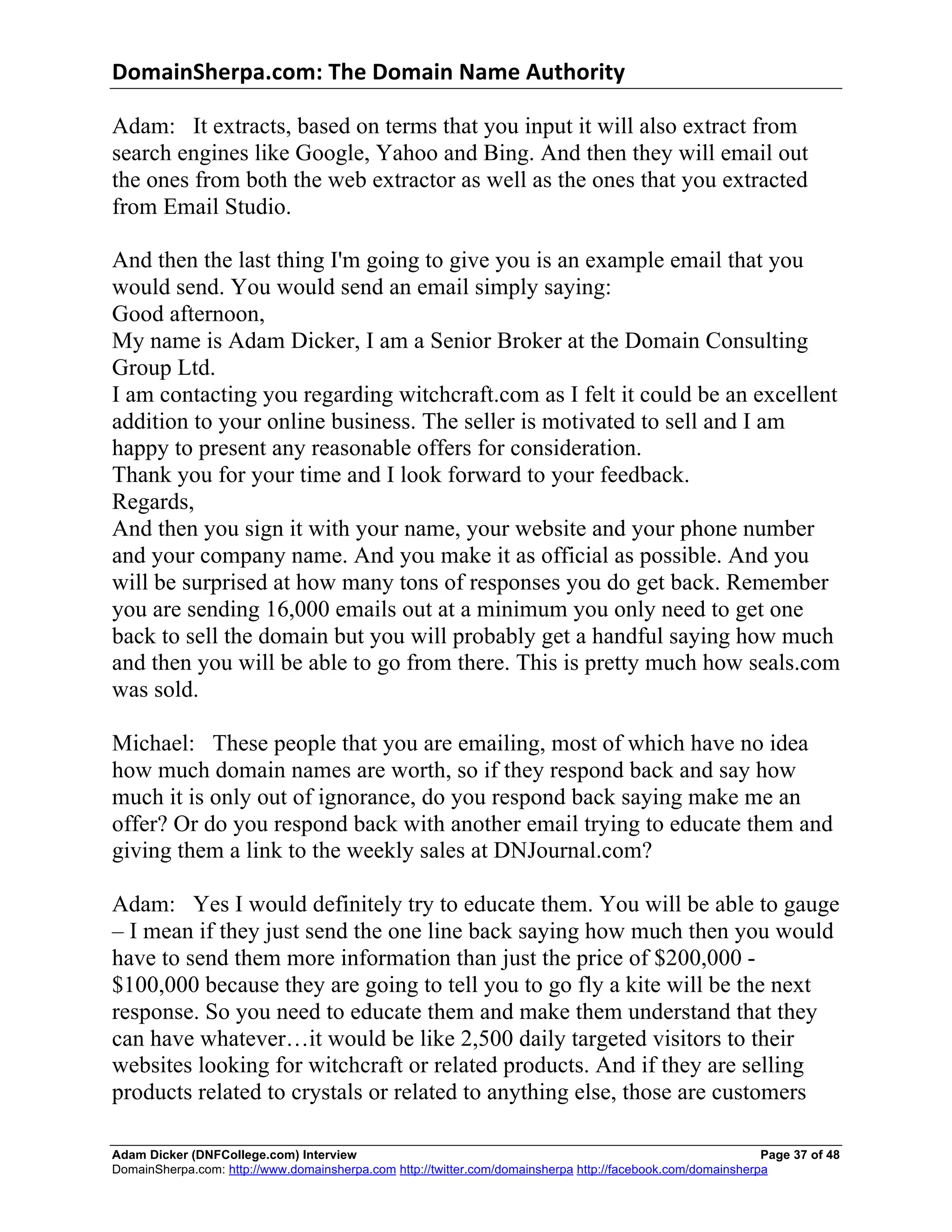 DomainSherpa.com:	
  The	
  Domain	
  Name	
  Authority	
  

Adam: It extracts, based on terms that you input it will also extract from
search engines like Google, Yahoo and Bing. And then they will email out
the ones from both the web extractor as well as the ones that you extracted
from Email Studio.

And then the last thing I'm going to give you is an example email that you
would send. You would send an email simply saying:
Good afternoon,
My name is Adam Dicker, I am a Senior Broker at the Domain Consulting
Group Ltd.
I am contacting you regarding witchcraft.com as I felt it could be an excellent
addition to your online business. The seller is motivated to sell and I am
happy to present any reasonable offers for consideration.
Thank you for your time and I look forward to your feedback.
Regards,
And then you sign it with your name, your website and your phone number
and your company name. And you make it as official as possible. And you
will be surprised at how many tons of responses you do get back. Remember
you are sending 16,000 emails out at a minimum you only need to get one
back to sell the domain but you will probably get a handful saying how much
and then you will be able to go from there. This is pretty much how seals.com
was sold.

Michael: These people that you are emailing, most of which have no idea
how much domain names are worth, so if they respond back and say how
much it is only out of ignorance, do you respond back saying make me an
offer? Or do you respond back with another email trying to educate them and
giving them a link to the weekly sales at DNJournal.com?

Adam: Yes I would definitely try to educate them. You will be able to gauge
– I mean if they just send the one line back saying how much then you would
have to send them more information than just the price of $200,000 -
$100,000 because they are going to tell you to go fly a kite will be the next
response. So you need to educate them and make them understand that they
can have whatever…it would be like 2,500 daily targeted visitors to their
websites looking for witchcraft or related products. And if they are selling
products related to crystals or related to anything else, those are customers

Adam Dicker (DNFCollege.com) Interview                                                                       Page 37 of 48
DomainSherpa.com: http://www.domainsherpa.com http://twitter.com/domainsherpa http://facebook.com/domainsherpa
 
