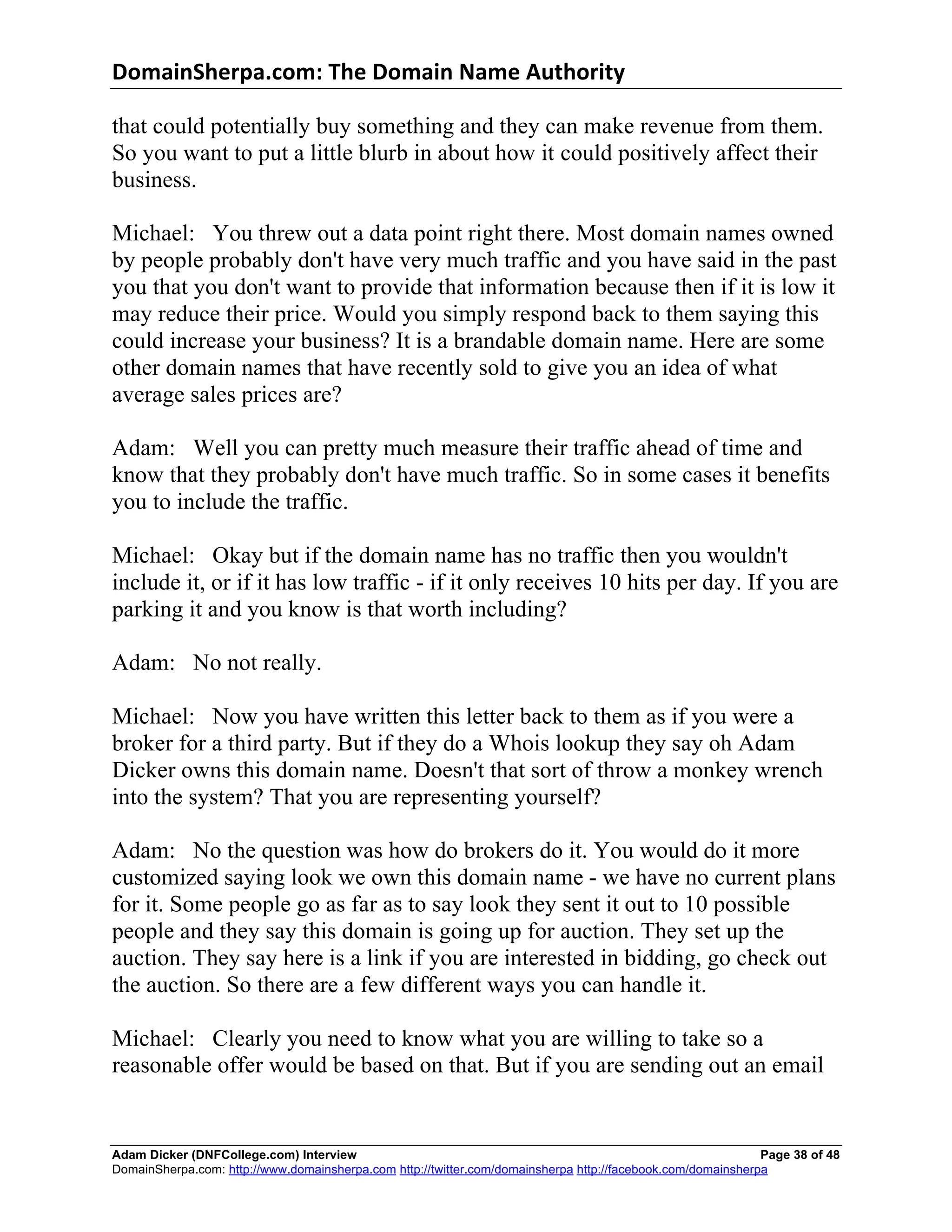 DomainSherpa.com:	
  The	
  Domain	
  Name	
  Authority	
  

that could potentially buy something and they can make revenue from them.
So you want to put a little blurb in about how it could positively affect their
business.

Michael: You threw out a data point right there. Most domain names owned
by people probably don't have very much traffic and you have said in the past
you that you don't want to provide that information because then if it is low it
may reduce their price. Would you simply respond back to them saying this
could increase your business? It is a brandable domain name. Here are some
other domain names that have recently sold to give you an idea of what
average sales prices are?

Adam: Well you can pretty much measure their traffic ahead of time and
know that they probably don't have much traffic. So in some cases it benefits
you to include the traffic.

Michael: Okay but if the domain name has no traffic then you wouldn't
include it, or if it has low traffic - if it only receives 10 hits per day. If you are
parking it and you know is that worth including?

Adam: No not really.

Michael: Now you have written this letter back to them as if you were a
broker for a third party. But if they do a Whois lookup they say oh Adam
Dicker owns this domain name. Doesn't that sort of throw a monkey wrench
into the system? That you are representing yourself?

Adam: No the question was how do brokers do it. You would do it more
customized saying look we own this domain name - we have no current plans
for it. Some people go as far as to say look they sent it out to 10 possible
people and they say this domain is going up for auction. They set up the
auction. They say here is a link if you are interested in bidding, go check out
the auction. So there are a few different ways you can handle it.

Michael: Clearly you need to know what you are willing to take so a
reasonable offer would be based on that. But if you are sending out an email


Adam Dicker (DNFCollege.com) Interview                                                                       Page 38 of 48
DomainSherpa.com: http://www.domainsherpa.com http://twitter.com/domainsherpa http://facebook.com/domainsherpa
 