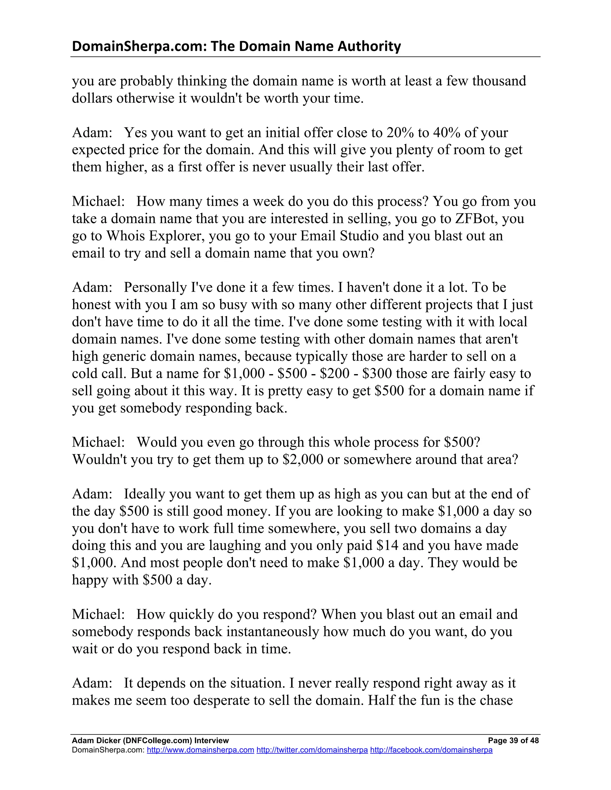 DomainSherpa.com:	
  The	
  Domain	
  Name	
  Authority	
  

you are probably thinking the domain name is worth at least a few thousand
dollars otherwise it wouldn't be worth your time.

Adam: Yes you want to get an initial offer close to 20% to 40% of your
expected price for the domain. And this will give you plenty of room to get
them higher, as a first offer is never usually their last offer.

Michael: How many times a week do you do this process? You go from you
take a domain name that you are interested in selling, you go to ZFBot, you
go to Whois Explorer, you go to your Email Studio and you blast out an
email to try and sell a domain name that you own?

Adam: Personally I've done it a few times. I haven't done it a lot. To be
honest with you I am so busy with so many other different projects that I just
don't have time to do it all the time. I've done some testing with it with local
domain names. I've done some testing with other domain names that aren't
high generic domain names, because typically those are harder to sell on a
cold call. But a name for $1,000 - $500 - $200 - $300 those are fairly easy to
sell going about it this way. It is pretty easy to get $500 for a domain name if
you get somebody responding back.

Michael: Would you even go through this whole process for $500?
Wouldn't you try to get them up to $2,000 or somewhere around that area?

Adam: Ideally you want to get them up as high as you can but at the end of
the day $500 is still good money. If you are looking to make $1,000 a day so
you don't have to work full time somewhere, you sell two domains a day
doing this and you are laughing and you only paid $14 and you have made
$1,000. And most people don't need to make $1,000 a day. They would be
happy with $500 a day.

Michael: How quickly do you respond? When you blast out an email and
somebody responds back instantaneously how much do you want, do you
wait or do you respond back in time.

Adam: It depends on the situation. I never really respond right away as it
makes me seem too desperate to sell the domain. Half the fun is the chase

Adam Dicker (DNFCollege.com) Interview                                                                       Page 39 of 48
DomainSherpa.com: http://www.domainsherpa.com http://twitter.com/domainsherpa http://facebook.com/domainsherpa
 
