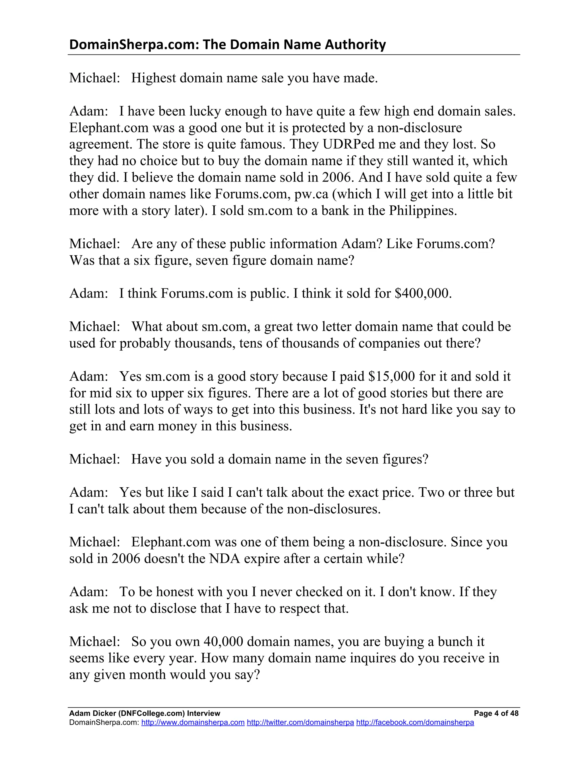 DomainSherpa.com:	
  The	
  Domain	
  Name	
  Authority	
  

Michael: Highest domain name sale you have made.

Adam: I have been lucky enough to have quite a few high end domain sales.
Elephant.com was a good one but it is protected by a non-disclosure
agreement. The store is quite famous. They UDRPed me and they lost. So
they had no choice but to buy the domain name if they still wanted it, which
they did. I believe the domain name sold in 2006. And I have sold quite a few
other domain names like Forums.com, pw.ca (which I will get into a little bit
more with a story later). I sold sm.com to a bank in the Philippines.

Michael: Are any of these public information Adam? Like Forums.com?
Was that a six figure, seven figure domain name?

Adam: I think Forums.com is public. I think it sold for $400,000.

Michael: What about sm.com, a great two letter domain name that could be
used for probably thousands, tens of thousands of companies out there?

Adam: Yes sm.com is a good story because I paid $15,000 for it and sold it
for mid six to upper six figures. There are a lot of good stories but there are
still lots and lots of ways to get into this business. It's not hard like you say to
get in and earn money in this business.

Michael: Have you sold a domain name in the seven figures?

Adam: Yes but like I said I can't talk about the exact price. Two or three but
I can't talk about them because of the non-disclosures.

Michael: Elephant.com was one of them being a non-disclosure. Since you
sold in 2006 doesn't the NDA expire after a certain while?

Adam: To be honest with you I never checked on it. I don't know. If they
ask me not to disclose that I have to respect that.

Michael: So you own 40,000 domain names, you are buying a bunch it
seems like every year. How many domain name inquires do you receive in
any given month would you say?

Adam Dicker (DNFCollege.com) Interview                                                                        Page 4 of 48
DomainSherpa.com: http://www.domainsherpa.com http://twitter.com/domainsherpa http://facebook.com/domainsherpa
 