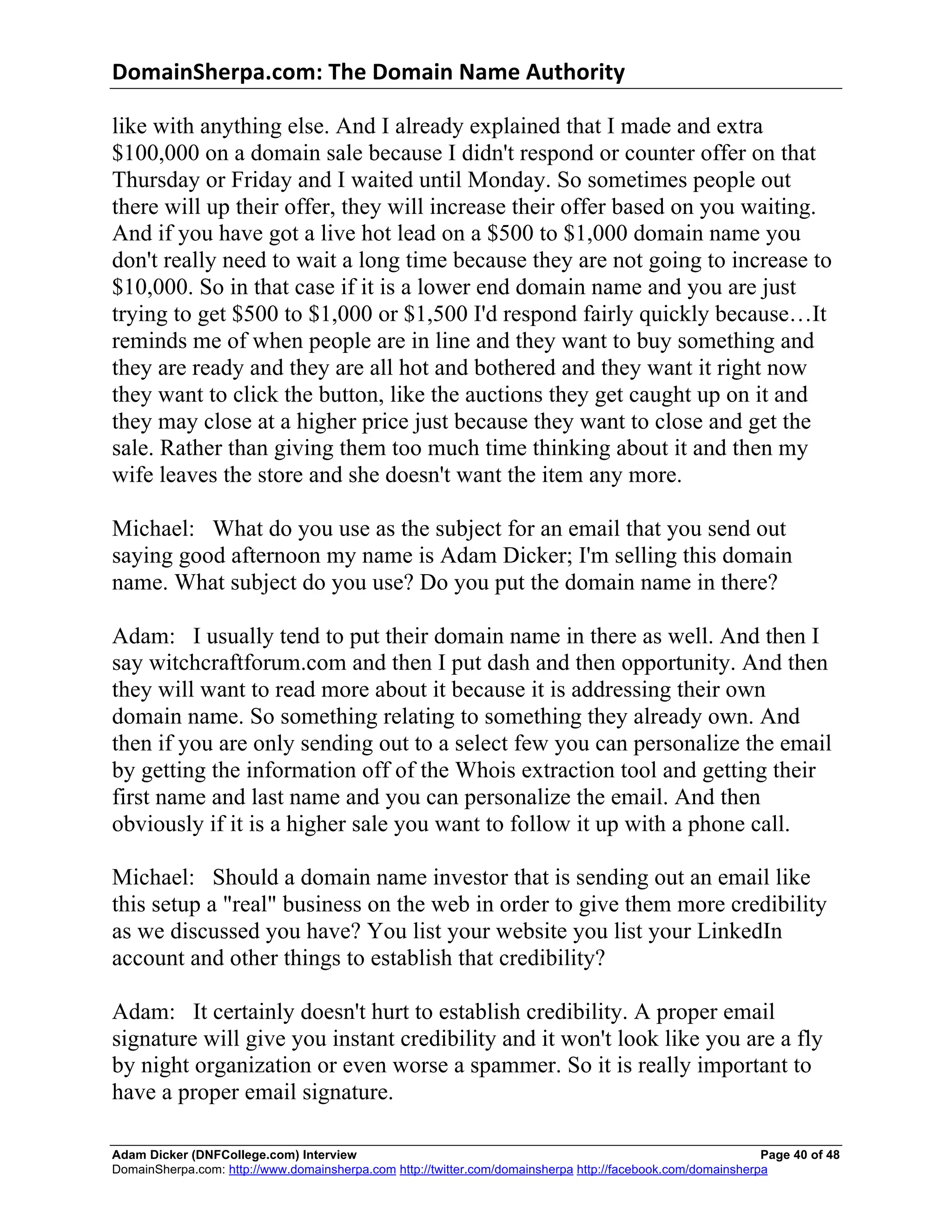 DomainSherpa.com:	
  The	
  Domain	
  Name	
  Authority	
  

like with anything else. And I already explained that I made and extra
$100,000 on a domain sale because I didn't respond or counter offer on that
Thursday or Friday and I waited until Monday. So sometimes people out
there will up their offer, they will increase their offer based on you waiting.
And if you have got a live hot lead on a $500 to $1,000 domain name you
don't really need to wait a long time because they are not going to increase to
$10,000. So in that case if it is a lower end domain name and you are just
trying to get $500 to $1,000 or $1,500 I'd respond fairly quickly because…It
reminds me of when people are in line and they want to buy something and
they are ready and they are all hot and bothered and they want it right now
they want to click the button, like the auctions they get caught up on it and
they may close at a higher price just because they want to close and get the
sale. Rather than giving them too much time thinking about it and then my
wife leaves the store and she doesn't want the item any more.

Michael: What do you use as the subject for an email that you send out
saying good afternoon my name is Adam Dicker; I'm selling this domain
name. What subject do you use? Do you put the domain name in there?

Adam: I usually tend to put their domain name in there as well. And then I
say witchcraftforum.com and then I put dash and then opportunity. And then
they will want to read more about it because it is addressing their own
domain name. So something relating to something they already own. And
then if you are only sending out to a select few you can personalize the email
by getting the information off of the Whois extraction tool and getting their
first name and last name and you can personalize the email. And then
obviously if it is a higher sale you want to follow it up with a phone call.

Michael: Should a domain name investor that is sending out an email like
this setup a "real" business on the web in order to give them more credibility
as we discussed you have? You list your website you list your LinkedIn
account and other things to establish that credibility?

Adam: It certainly doesn't hurt to establish credibility. A proper email
signature will give you instant credibility and it won't look like you are a fly
by night organization or even worse a spammer. So it is really important to
have a proper email signature.

Adam Dicker (DNFCollege.com) Interview                                                                       Page 40 of 48
DomainSherpa.com: http://www.domainsherpa.com http://twitter.com/domainsherpa http://facebook.com/domainsherpa
 