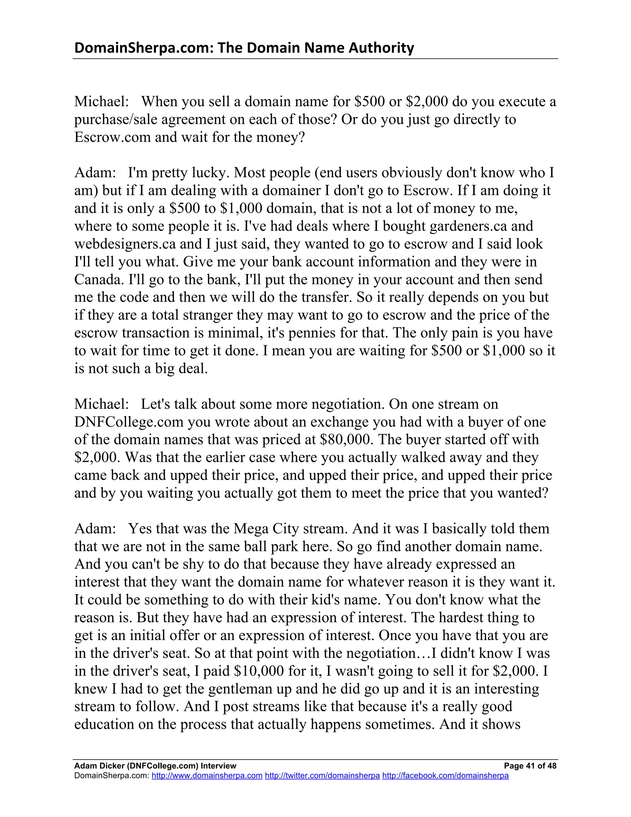 DomainSherpa.com:	
  The	
  Domain	
  Name	
  Authority	
  


Michael: When you sell a domain name for $500 or $2,000 do you execute a
purchase/sale agreement on each of those? Or do you just go directly to
Escrow.com and wait for the money?

Adam: I'm pretty lucky. Most people (end users obviously don't know who I
am) but if I am dealing with a domainer I don't go to Escrow. If I am doing it
and it is only a $500 to $1,000 domain, that is not a lot of money to me,
where to some people it is. I've had deals where I bought gardeners.ca and
webdesigners.ca and I just said, they wanted to go to escrow and I said look
I'll tell you what. Give me your bank account information and they were in
Canada. I'll go to the bank, I'll put the money in your account and then send
me the code and then we will do the transfer. So it really depends on you but
if they are a total stranger they may want to go to escrow and the price of the
escrow transaction is minimal, it's pennies for that. The only pain is you have
to wait for time to get it done. I mean you are waiting for $500 or $1,000 so it
is not such a big deal.

Michael: Let's talk about some more negotiation. On one stream on
DNFCollege.com you wrote about an exchange you had with a buyer of one
of the domain names that was priced at $80,000. The buyer started off with
$2,000. Was that the earlier case where you actually walked away and they
came back and upped their price, and upped their price, and upped their price
and by you waiting you actually got them to meet the price that you wanted?

Adam: Yes that was the Mega City stream. And it was I basically told them
that we are not in the same ball park here. So go find another domain name.
And you can't be shy to do that because they have already expressed an
interest that they want the domain name for whatever reason it is they want it.
It could be something to do with their kid's name. You don't know what the
reason is. But they have had an expression of interest. The hardest thing to
get is an initial offer or an expression of interest. Once you have that you are
in the driver's seat. So at that point with the negotiation…I didn't know I was
in the driver's seat, I paid $10,000 for it, I wasn't going to sell it for $2,000. I
knew I had to get the gentleman up and he did go up and it is an interesting
stream to follow. And I post streams like that because it's a really good
education on the process that actually happens sometimes. And it shows

Adam Dicker (DNFCollege.com) Interview                                                                       Page 41 of 48
DomainSherpa.com: http://www.domainsherpa.com http://twitter.com/domainsherpa http://facebook.com/domainsherpa
 