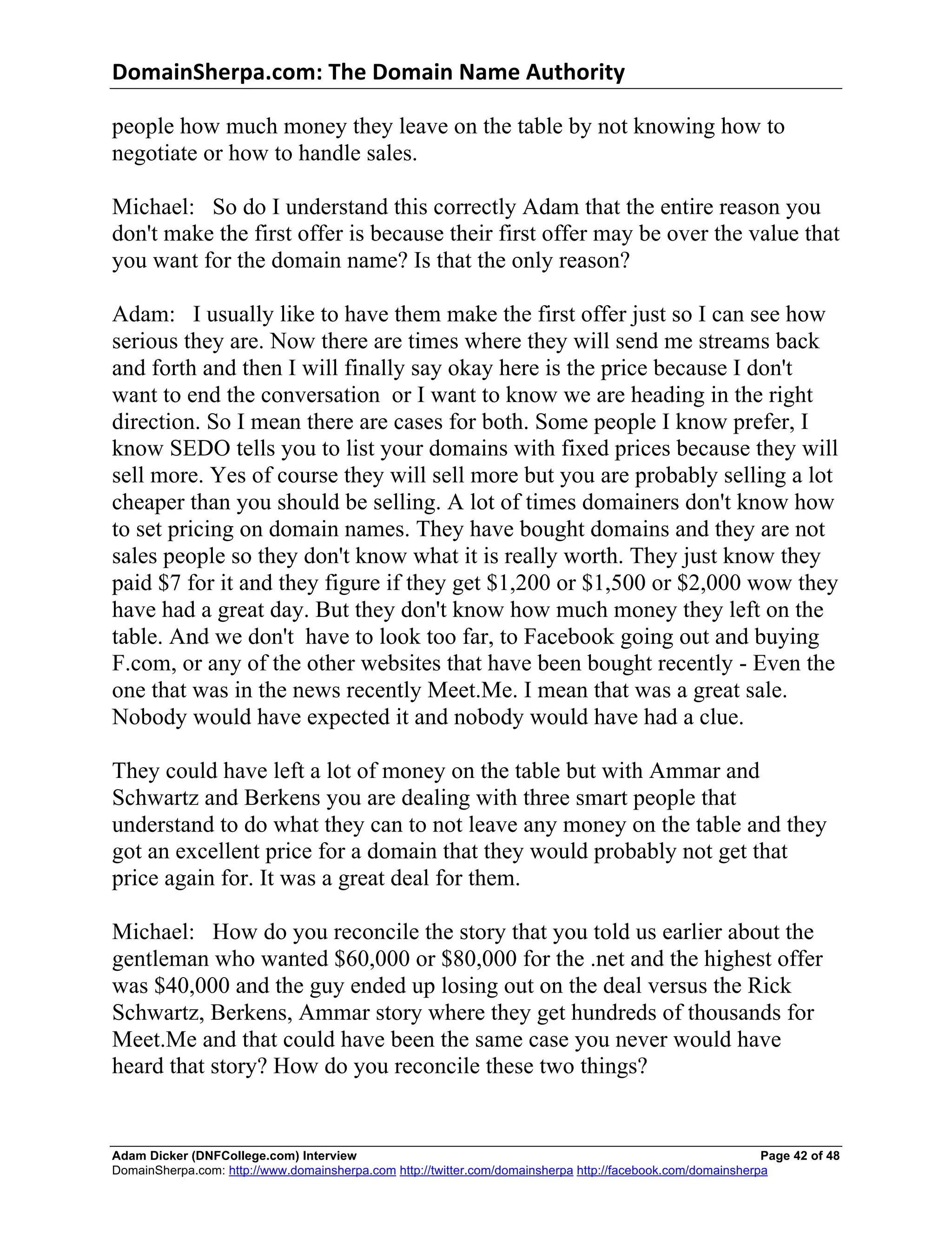 DomainSherpa.com:	
  The	
  Domain	
  Name	
  Authority	
  

people how much money they leave on the table by not knowing how to
negotiate or how to handle sales.

Michael: So do I understand this correctly Adam that the entire reason you
don't make the first offer is because their first offer may be over the value that
you want for the domain name? Is that the only reason?

Adam: I usually like to have them make the first offer just so I can see how
serious they are. Now there are times where they will send me streams back
and forth and then I will finally say okay here is the price because I don't
want to end the conversation or I want to know we are heading in the right
direction. So I mean there are cases for both. Some people I know prefer, I
know SEDO tells you to list your domains with fixed prices because they will
sell more. Yes of course they will sell more but you are probably selling a lot
cheaper than you should be selling. A lot of times domainers don't know how
to set pricing on domain names. They have bought domains and they are not
sales people so they don't know what it is really worth. They just know they
paid $7 for it and they figure if they get $1,200 or $1,500 or $2,000 wow they
have had a great day. But they don't know how much money they left on the
table. And we don't have to look too far, to Facebook going out and buying
F.com, or any of the other websites that have been bought recently - Even the
one that was in the news recently Meet.Me. I mean that was a great sale.
Nobody would have expected it and nobody would have had a clue.

They could have left a lot of money on the table but with Ammar and
Schwartz and Berkens you are dealing with three smart people that
understand to do what they can to not leave any money on the table and they
got an excellent price for a domain that they would probably not get that
price again for. It was a great deal for them.

Michael: How do you reconcile the story that you told us earlier about the
gentleman who wanted $60,000 or $80,000 for the .net and the highest offer
was $40,000 and the guy ended up losing out on the deal versus the Rick
Schwartz, Berkens, Ammar story where they get hundreds of thousands for
Meet.Me and that could have been the same case you never would have
heard that story? How do you reconcile these two things?


Adam Dicker (DNFCollege.com) Interview                                                                       Page 42 of 48
DomainSherpa.com: http://www.domainsherpa.com http://twitter.com/domainsherpa http://facebook.com/domainsherpa
 