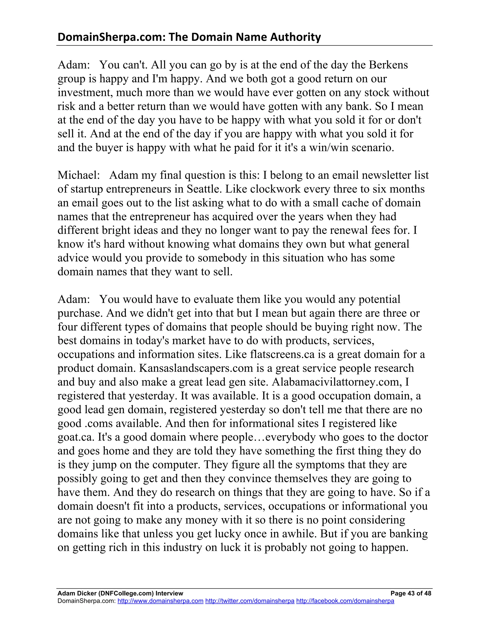 DomainSherpa.com:	
  The	
  Domain	
  Name	
  Authority	
  

Adam: You can't. All you can go by is at the end of the day the Berkens
group is happy and I'm happy. And we both got a good return on our
investment, much more than we would have ever gotten on any stock without
risk and a better return than we would have gotten with any bank. So I mean
at the end of the day you have to be happy with what you sold it for or don't
sell it. And at the end of the day if you are happy with what you sold it for
and the buyer is happy with what he paid for it it's a win/win scenario.

Michael: Adam my final question is this: I belong to an email newsletter list
of startup entrepreneurs in Seattle. Like clockwork every three to six months
an email goes out to the list asking what to do with a small cache of domain
names that the entrepreneur has acquired over the years when they had
different bright ideas and they no longer want to pay the renewal fees for. I
know it's hard without knowing what domains they own but what general
advice would you provide to somebody in this situation who has some
domain names that they want to sell.

Adam: You would have to evaluate them like you would any potential
purchase. And we didn't get into that but I mean but again there are three or
four different types of domains that people should be buying right now. The
best domains in today's market have to do with products, services,
occupations and information sites. Like flatscreens.ca is a great domain for a
product domain. Kansaslandscapers.com is a great service people research
and buy and also make a great lead gen site. Alabamacivilattorney.com, I
registered that yesterday. It was available. It is a good occupation domain, a
good lead gen domain, registered yesterday so don't tell me that there are no
good .coms available. And then for informational sites I registered like
goat.ca. It's a good domain where people…everybody who goes to the doctor
and goes home and they are told they have something the first thing they do
is they jump on the computer. They figure all the symptoms that they are
possibly going to get and then they convince themselves they are going to
have them. And they do research on things that they are going to have. So if a
domain doesn't fit into a products, services, occupations or informational you
are not going to make any money with it so there is no point considering
domains like that unless you get lucky once in awhile. But if you are banking
on getting rich in this industry on luck it is probably not going to happen.


Adam Dicker (DNFCollege.com) Interview                                                                       Page 43 of 48
DomainSherpa.com: http://www.domainsherpa.com http://twitter.com/domainsherpa http://facebook.com/domainsherpa
 
