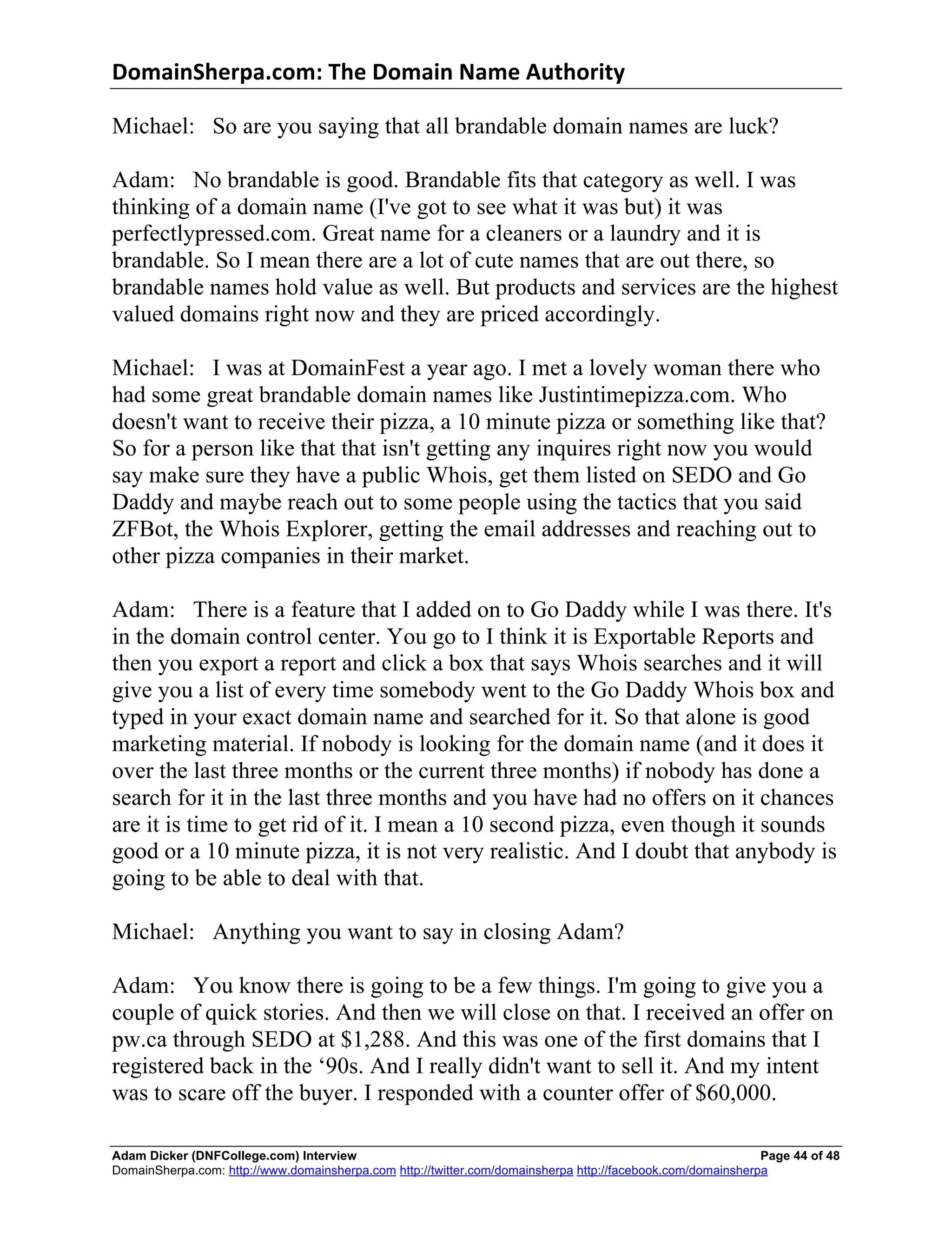 DomainSherpa.com:	
  The	
  Domain	
  Name	
  Authority	
  

Michael: So are you saying that all brandable domain names are luck?

Adam: No brandable is good. Brandable fits that category as well. I was
thinking of a domain name (I've got to see what it was but) it was
perfectlypressed.com. Great name for a cleaners or a laundry and it is
brandable. So I mean there are a lot of cute names that are out there, so
brandable names hold value as well. But products and services are the highest
valued domains right now and they are priced accordingly.

Michael: I was at DomainFest a year ago. I met a lovely woman there who
had some great brandable domain names like Justintimepizza.com. Who
doesn't want to receive their pizza, a 10 minute pizza or something like that?
So for a person like that that isn't getting any inquires right now you would
say make sure they have a public Whois, get them listed on SEDO and Go
Daddy and maybe reach out to some people using the tactics that you said
ZFBot, the Whois Explorer, getting the email addresses and reaching out to
other pizza companies in their market.

Adam: There is a feature that I added on to Go Daddy while I was there. It's
in the domain control center. You go to I think it is Exportable Reports and
then you export a report and click a box that says Whois searches and it will
give you a list of every time somebody went to the Go Daddy Whois box and
typed in your exact domain name and searched for it. So that alone is good
marketing material. If nobody is looking for the domain name (and it does it
over the last three months or the current three months) if nobody has done a
search for it in the last three months and you have had no offers on it chances
are it is time to get rid of it. I mean a 10 second pizza, even though it sounds
good or a 10 minute pizza, it is not very realistic. And I doubt that anybody is
going to be able to deal with that.

Michael: Anything you want to say in closing Adam?

Adam: You know there is going to be a few things. I'm going to give you a
couple of quick stories. And then we will close on that. I received an offer on
pw.ca through SEDO at $1,288. And this was one of the first domains that I
registered back in the ‘90s. And I really didn't want to sell it. And my intent
was to scare off the buyer. I responded with a counter offer of $60,000.

Adam Dicker (DNFCollege.com) Interview                                                                       Page 44 of 48
DomainSherpa.com: http://www.domainsherpa.com http://twitter.com/domainsherpa http://facebook.com/domainsherpa
 