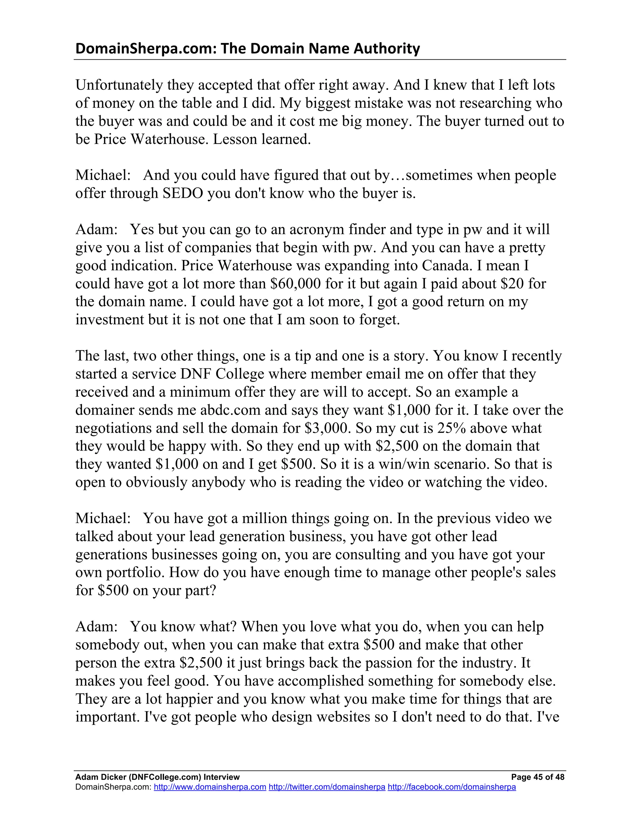 DomainSherpa.com:	
  The	
  Domain	
  Name	
  Authority	
  

Unfortunately they accepted that offer right away. And I knew that I left lots
of money on the table and I did. My biggest mistake was not researching who
the buyer was and could be and it cost me big money. The buyer turned out to
be Price Waterhouse. Lesson learned.

Michael: And you could have figured that out by…sometimes when people
offer through SEDO you don't know who the buyer is.

Adam: Yes but you can go to an acronym finder and type in pw and it will
give you a list of companies that begin with pw. And you can have a pretty
good indication. Price Waterhouse was expanding into Canada. I mean I
could have got a lot more than $60,000 for it but again I paid about $20 for
the domain name. I could have got a lot more, I got a good return on my
investment but it is not one that I am soon to forget.

The last, two other things, one is a tip and one is a story. You know I recently
started a service DNF College where member email me on offer that they
received and a minimum offer they are will to accept. So an example a
domainer sends me abdc.com and says they want $1,000 for it. I take over the
negotiations and sell the domain for $3,000. So my cut is 25% above what
they would be happy with. So they end up with $2,500 on the domain that
they wanted $1,000 on and I get $500. So it is a win/win scenario. So that is
open to obviously anybody who is reading the video or watching the video.

Michael: You have got a million things going on. In the previous video we
talked about your lead generation business, you have got other lead
generations businesses going on, you are consulting and you have got your
own portfolio. How do you have enough time to manage other people's sales
for $500 on your part?

Adam: You know what? When you love what you do, when you can help
somebody out, when you can make that extra $500 and make that other
person the extra $2,500 it just brings back the passion for the industry. It
makes you feel good. You have accomplished something for somebody else.
They are a lot happier and you know what you make time for things that are
important. I've got people who design websites so I don't need to do that. I've


Adam Dicker (DNFCollege.com) Interview                                                                       Page 45 of 48
DomainSherpa.com: http://www.domainsherpa.com http://twitter.com/domainsherpa http://facebook.com/domainsherpa
 