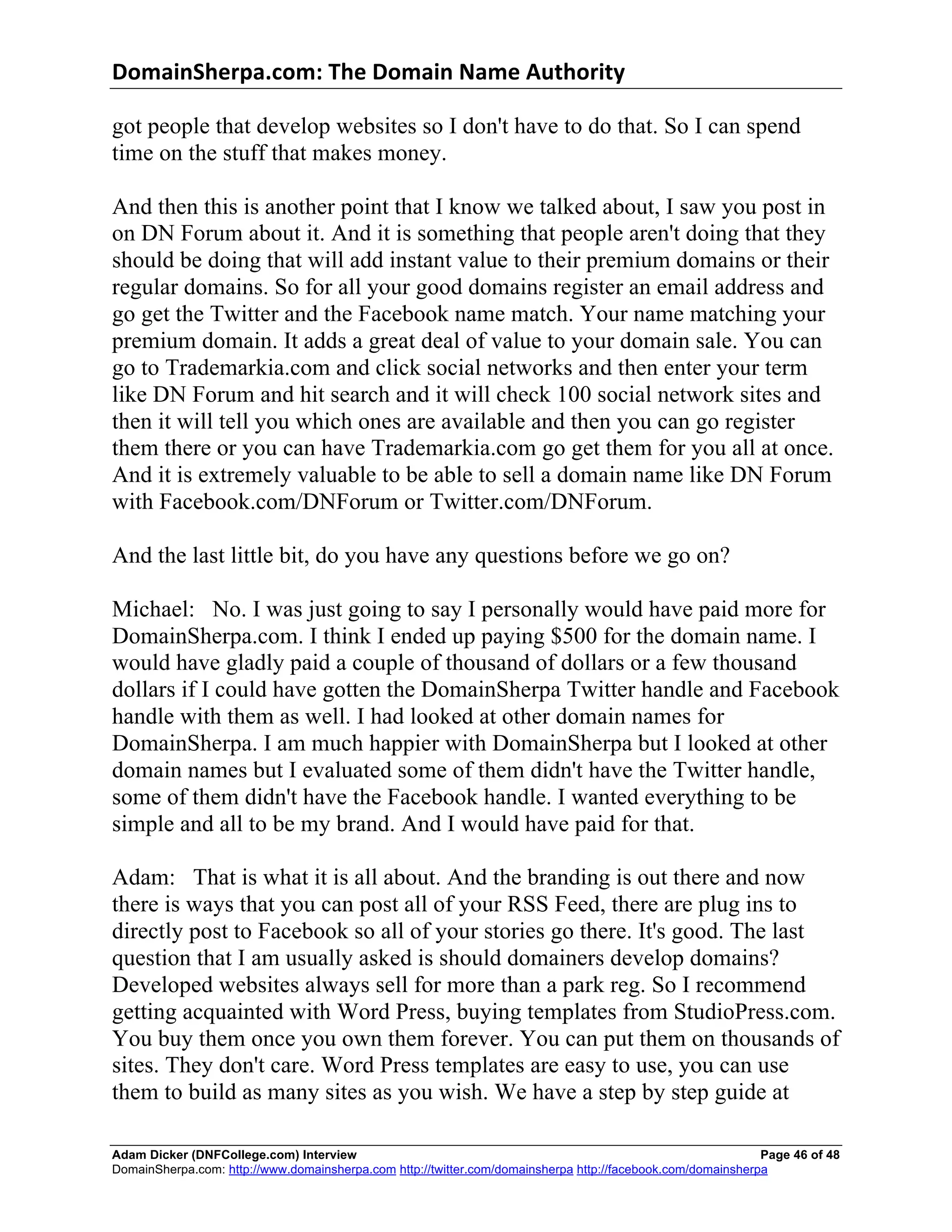 DomainSherpa.com:	
  The	
  Domain	
  Name	
  Authority	
  

got people that develop websites so I don't have to do that. So I can spend
time on the stuff that makes money.

And then this is another point that I know we talked about, I saw you post in
on DN Forum about it. And it is something that people aren't doing that they
should be doing that will add instant value to their premium domains or their
regular domains. So for all your good domains register an email address and
go get the Twitter and the Facebook name match. Your name matching your
premium domain. It adds a great deal of value to your domain sale. You can
go to Trademarkia.com and click social networks and then enter your term
like DN Forum and hit search and it will check 100 social network sites and
then it will tell you which ones are available and then you can go register
them there or you can have Trademarkia.com go get them for you all at once.
And it is extremely valuable to be able to sell a domain name like DN Forum
with Facebook.com/DNForum or Twitter.com/DNForum.

And the last little bit, do you have any questions before we go on?

Michael: No. I was just going to say I personally would have paid more for
DomainSherpa.com. I think I ended up paying $500 for the domain name. I
would have gladly paid a couple of thousand of dollars or a few thousand
dollars if I could have gotten the DomainSherpa Twitter handle and Facebook
handle with them as well. I had looked at other domain names for
DomainSherpa. I am much happier with DomainSherpa but I looked at other
domain names but I evaluated some of them didn't have the Twitter handle,
some of them didn't have the Facebook handle. I wanted everything to be
simple and all to be my brand. And I would have paid for that.

Adam: That is what it is all about. And the branding is out there and now
there is ways that you can post all of your RSS Feed, there are plug ins to
directly post to Facebook so all of your stories go there. It's good. The last
question that I am usually asked is should domainers develop domains?
Developed websites always sell for more than a park reg. So I recommend
getting acquainted with Word Press, buying templates from StudioPress.com.
You buy them once you own them forever. You can put them on thousands of
sites. They don't care. Word Press templates are easy to use, you can use
them to build as many sites as you wish. We have a step by step guide at

Adam Dicker (DNFCollege.com) Interview                                                                       Page 46 of 48
DomainSherpa.com: http://www.domainsherpa.com http://twitter.com/domainsherpa http://facebook.com/domainsherpa
 