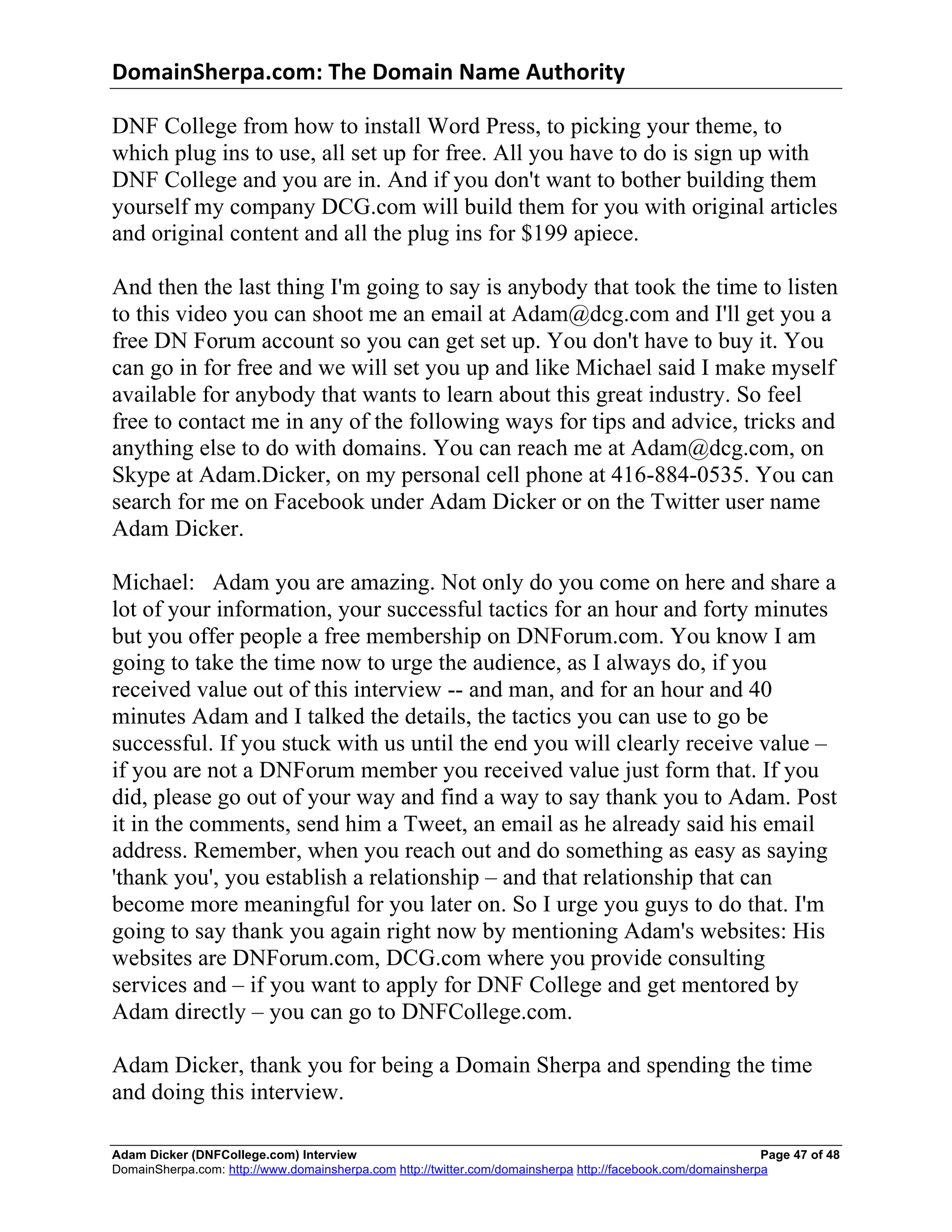 DomainSherpa.com:	
  The	
  Domain	
  Name	
  Authority	
  

DNF College from how to install Word Press, to picking your theme, to
which plug ins to use, all set up for free. All you have to do is sign up with
DNF College and you are in. And if you don't want to bother building them
yourself my company DCG.com will build them for you with original articles
and original content and all the plug ins for $199 apiece.

And then the last thing I'm going to say is anybody that took the time to listen
to this video you can shoot me an email at Adam@dcg.com and I'll get you a
free DN Forum account so you can get set up. You don't have to buy it. You
can go in for free and we will set you up and like Michael said I make myself
available for anybody that wants to learn about this great industry. So feel
free to contact me in any of the following ways for tips and advice, tricks and
anything else to do with domains. You can reach me at Adam@dcg.com, on
Skype at Adam.Dicker, on my personal cell phone at 416-884-0535. You can
search for me on Facebook under Adam Dicker or on the Twitter user name
Adam Dicker.

Michael: Adam you are amazing. Not only do you come on here and share a
lot of your information, your successful tactics for an hour and forty minutes
but you offer people a free membership on DNForum.com. You know I am
going to take the time now to urge the audience, as I always do, if you
received value out of this interview -- and man, and for an hour and 40
minutes Adam and I talked the details, the tactics you can use to go be
successful. If you stuck with us until the end you will clearly receive value –
if you are not a DNForum member you received value just form that. If you
did, please go out of your way and find a way to say thank you to Adam. Post
it in the comments, send him a Tweet, an email as he already said his email
address. Remember, when you reach out and do something as easy as saying
'thank you', you establish a relationship – and that relationship that can
become more meaningful for you later on. So I urge you guys to do that. I'm
going to say thank you again right now by mentioning Adam's websites: His
websites are DNForum.com, DCG.com where you provide consulting
services and – if you want to apply for DNF College and get mentored by
Adam directly – you can go to DNFCollege.com.

Adam Dicker, thank you for being a Domain Sherpa and spending the time
and doing this interview.

Adam Dicker (DNFCollege.com) Interview                                                                       Page 47 of 48
DomainSherpa.com: http://www.domainsherpa.com http://twitter.com/domainsherpa http://facebook.com/domainsherpa
 