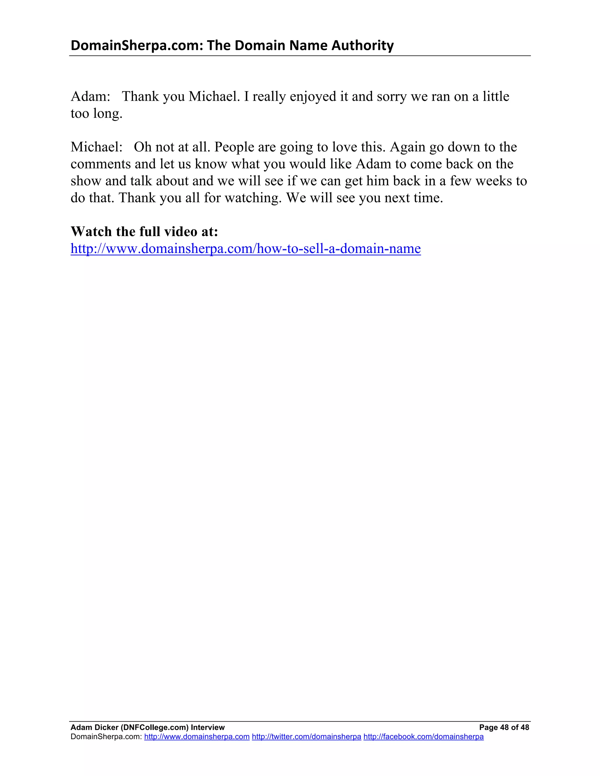 DomainSherpa.com:	
  The	
  Domain	
  Name	
  Authority	
  


Adam: Thank you Michael. I really enjoyed it and sorry we ran on a little
too long.

Michael: Oh not at all. People are going to love this. Again go down to the
comments and let us know what you would like Adam to come back on the
show and talk about and we will see if we can get him back in a few weeks to
do that. Thank you all for watching. We will see you next time.

Watch the full video at:
http://www.domainsherpa.com/how-to-sell-a-domain-name




Adam Dicker (DNFCollege.com) Interview                                                                       Page 48 of 48
DomainSherpa.com: http://www.domainsherpa.com http://twitter.com/domainsherpa http://facebook.com/domainsherpa
 