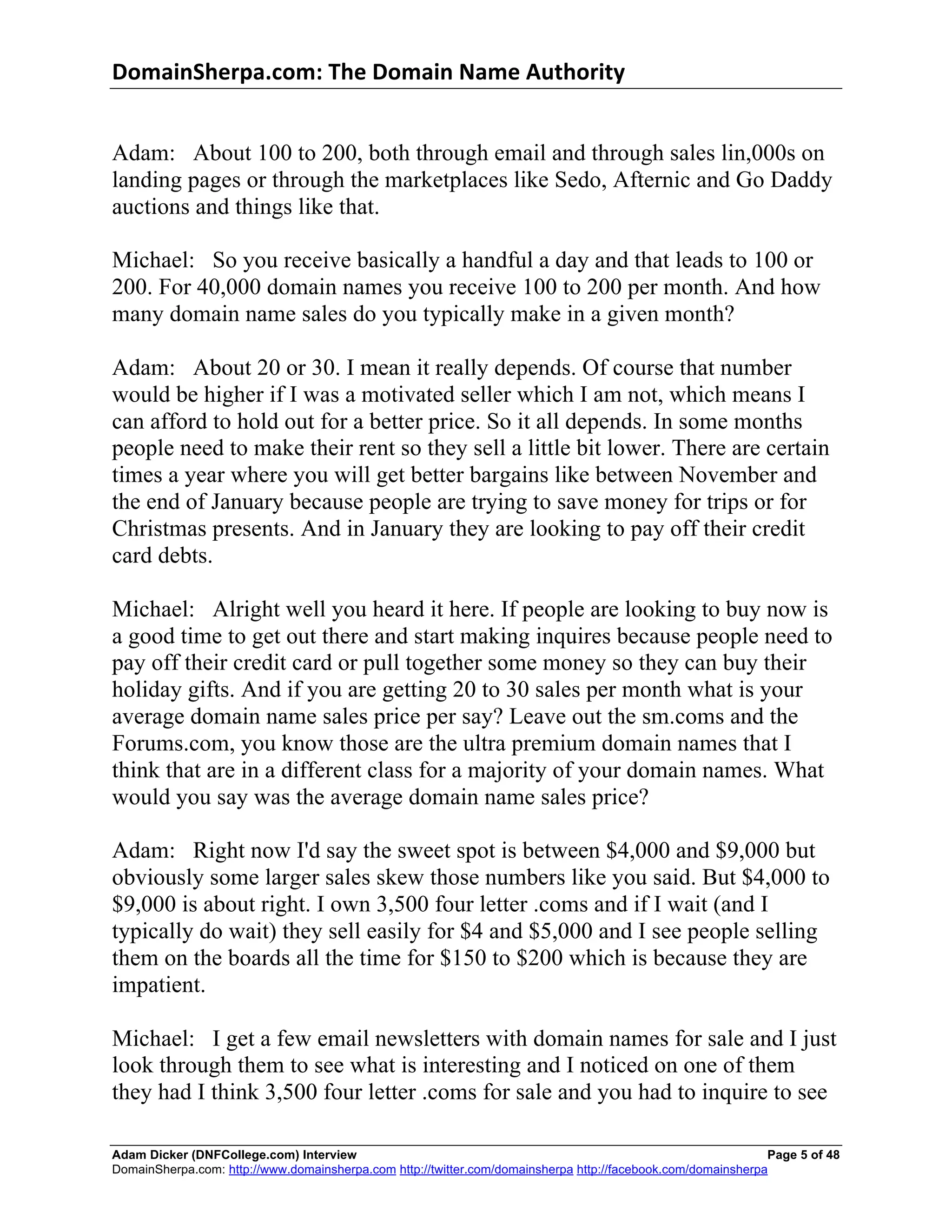 DomainSherpa.com:	
  The	
  Domain	
  Name	
  Authority	
  


Adam: About 100 to 200, both through email and through sales lin,000s on
landing pages or through the marketplaces like Sedo, Afternic and Go Daddy
auctions and things like that.

Michael: So you receive basically a handful a day and that leads to 100 or
200. For 40,000 domain names you receive 100 to 200 per month. And how
many domain name sales do you typically make in a given month?

Adam: About 20 or 30. I mean it really depends. Of course that number
would be higher if I was a motivated seller which I am not, which means I
can afford to hold out for a better price. So it all depends. In some months
people need to make their rent so they sell a little bit lower. There are certain
times a year where you will get better bargains like between November and
the end of January because people are trying to save money for trips or for
Christmas presents. And in January they are looking to pay off their credit
card debts.

Michael: Alright well you heard it here. If people are looking to buy now is
a good time to get out there and start making inquires because people need to
pay off their credit card or pull together some money so they can buy their
holiday gifts. And if you are getting 20 to 30 sales per month what is your
average domain name sales price per say? Leave out the sm.coms and the
Forums.com, you know those are the ultra premium domain names that I
think that are in a different class for a majority of your domain names. What
would you say was the average domain name sales price?

Adam: Right now I'd say the sweet spot is between $4,000 and $9,000 but
obviously some larger sales skew those numbers like you said. But $4,000 to
$9,000 is about right. I own 3,500 four letter .coms and if I wait (and I
typically do wait) they sell easily for $4 and $5,000 and I see people selling
them on the boards all the time for $150 to $200 which is because they are
impatient.

Michael: I get a few email newsletters with domain names for sale and I just
look through them to see what is interesting and I noticed on one of them
they had I think 3,500 four letter .coms for sale and you had to inquire to see

Adam Dicker (DNFCollege.com) Interview                                                                        Page 5 of 48
DomainSherpa.com: http://www.domainsherpa.com http://twitter.com/domainsherpa http://facebook.com/domainsherpa
 