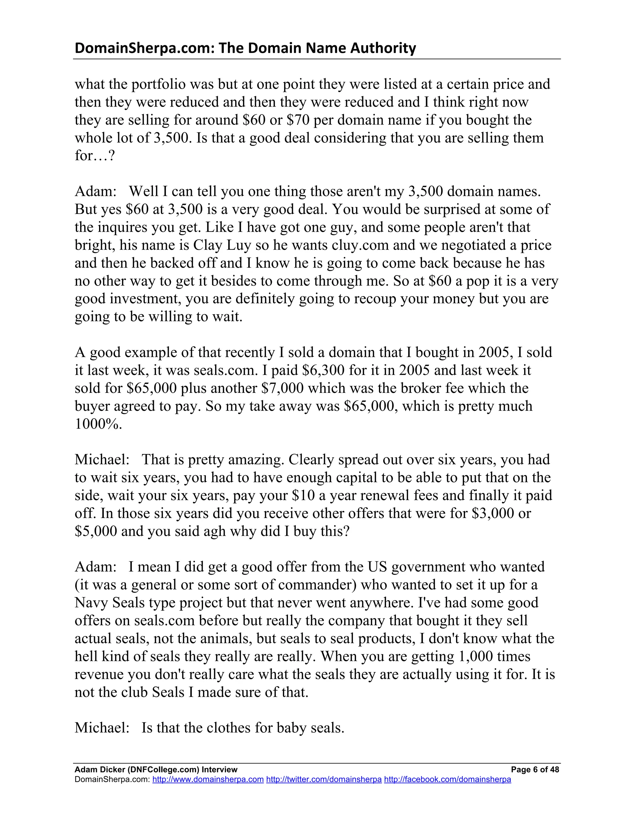 DomainSherpa.com:	
  The	
  Domain	
  Name	
  Authority	
  

what the portfolio was but at one point they were listed at a certain price and
then they were reduced and then they were reduced and I think right now
they are selling for around $60 or $70 per domain name if you bought the
whole lot of 3,500. Is that a good deal considering that you are selling them
for…?

Adam: Well I can tell you one thing those aren't my 3,500 domain names.
But yes $60 at 3,500 is a very good deal. You would be surprised at some of
the inquires you get. Like I have got one guy, and some people aren't that
bright, his name is Clay Luy so he wants cluy.com and we negotiated a price
and then he backed off and I know he is going to come back because he has
no other way to get it besides to come through me. So at $60 a pop it is a very
good investment, you are definitely going to recoup your money but you are
going to be willing to wait.

A good example of that recently I sold a domain that I bought in 2005, I sold
it last week, it was seals.com. I paid $6,300 for it in 2005 and last week it
sold for $65,000 plus another $7,000 which was the broker fee which the
buyer agreed to pay. So my take away was $65,000, which is pretty much
1000%.

Michael: That is pretty amazing. Clearly spread out over six years, you had
to wait six years, you had to have enough capital to be able to put that on the
side, wait your six years, pay your $10 a year renewal fees and finally it paid
off. In those six years did you receive other offers that were for $3,000 or
$5,000 and you said agh why did I buy this?

Adam: I mean I did get a good offer from the US government who wanted
(it was a general or some sort of commander) who wanted to set it up for a
Navy Seals type project but that never went anywhere. I've had some good
offers on seals.com before but really the company that bought it they sell
actual seals, not the animals, but seals to seal products, I don't know what the
hell kind of seals they really are really. When you are getting 1,000 times
revenue you don't really care what the seals they are actually using it for. It is
not the club Seals I made sure of that.

Michael: Is that the clothes for baby seals.

Adam Dicker (DNFCollege.com) Interview                                                                        Page 6 of 48
DomainSherpa.com: http://www.domainsherpa.com http://twitter.com/domainsherpa http://facebook.com/domainsherpa
 