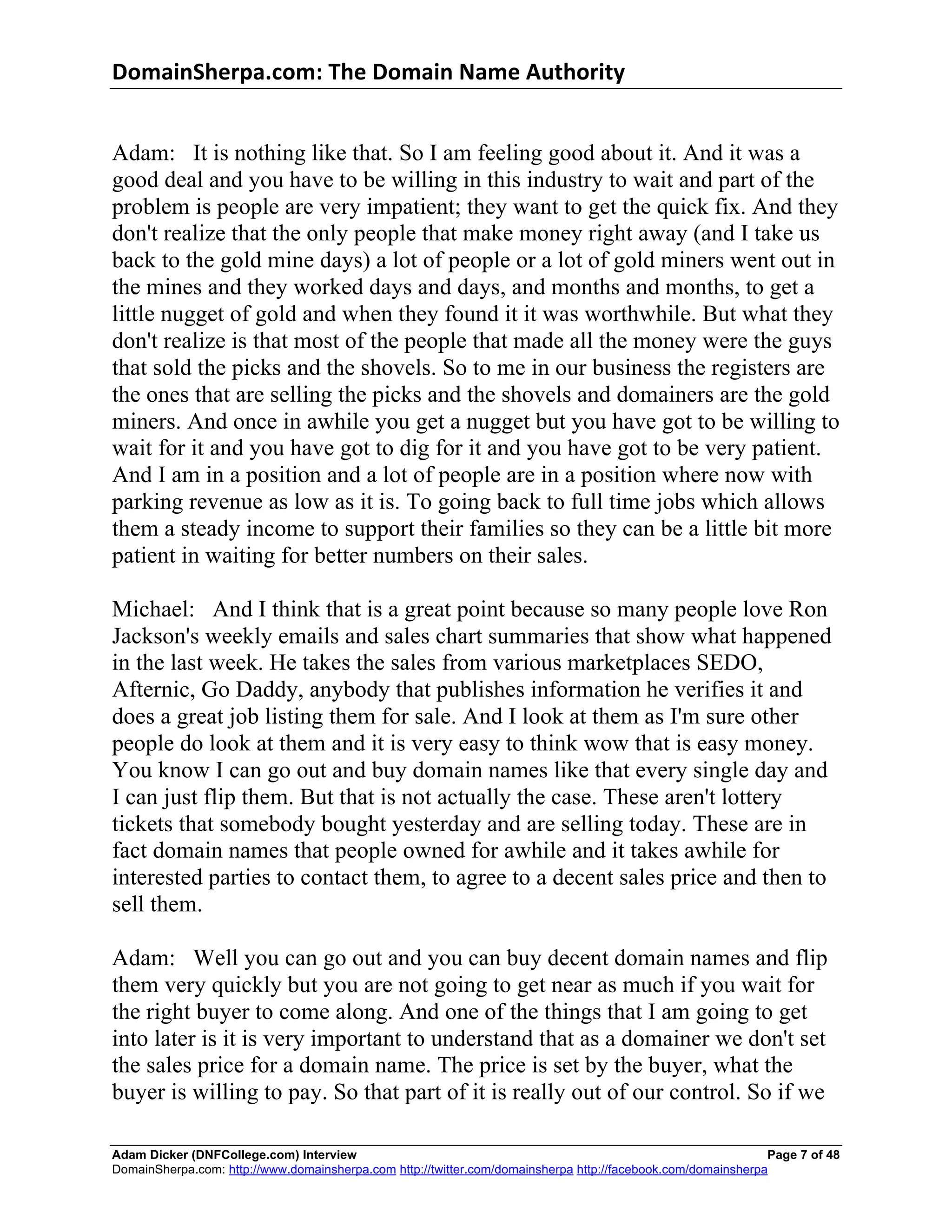 DomainSherpa.com:	
  The	
  Domain	
  Name	
  Authority	
  


Adam: It is nothing like that. So I am feeling good about it. And it was a
good deal and you have to be willing in this industry to wait and part of the
problem is people are very impatient; they want to get the quick fix. And they
don't realize that the only people that make money right away (and I take us
back to the gold mine days) a lot of people or a lot of gold miners went out in
the mines and they worked days and days, and months and months, to get a
little nugget of gold and when they found it it was worthwhile. But what they
don't realize is that most of the people that made all the money were the guys
that sold the picks and the shovels. So to me in our business the registers are
the ones that are selling the picks and the shovels and domainers are the gold
miners. And once in awhile you get a nugget but you have got to be willing to
wait for it and you have got to dig for it and you have got to be very patient.
And I am in a position and a lot of people are in a position where now with
parking revenue as low as it is. To going back to full time jobs which allows
them a steady income to support their families so they can be a little bit more
patient in waiting for better numbers on their sales.

Michael: And I think that is a great point because so many people love Ron
Jackson's weekly emails and sales chart summaries that show what happened
in the last week. He takes the sales from various marketplaces SEDO,
Afternic, Go Daddy, anybody that publishes information he verifies it and
does a great job listing them for sale. And I look at them as I'm sure other
people do look at them and it is very easy to think wow that is easy money.
You know I can go out and buy domain names like that every single day and
I can just flip them. But that is not actually the case. These aren't lottery
tickets that somebody bought yesterday and are selling today. These are in
fact domain names that people owned for awhile and it takes awhile for
interested parties to contact them, to agree to a decent sales price and then to
sell them.

Adam: Well you can go out and you can buy decent domain names and flip
them very quickly but you are not going to get near as much if you wait for
the right buyer to come along. And one of the things that I am going to get
into later is it is very important to understand that as a domainer we don't set
the sales price for a domain name. The price is set by the buyer, what the
buyer is willing to pay. So that part of it is really out of our control. So if we

Adam Dicker (DNFCollege.com) Interview                                                                        Page 7 of 48
DomainSherpa.com: http://www.domainsherpa.com http://twitter.com/domainsherpa http://facebook.com/domainsherpa
 