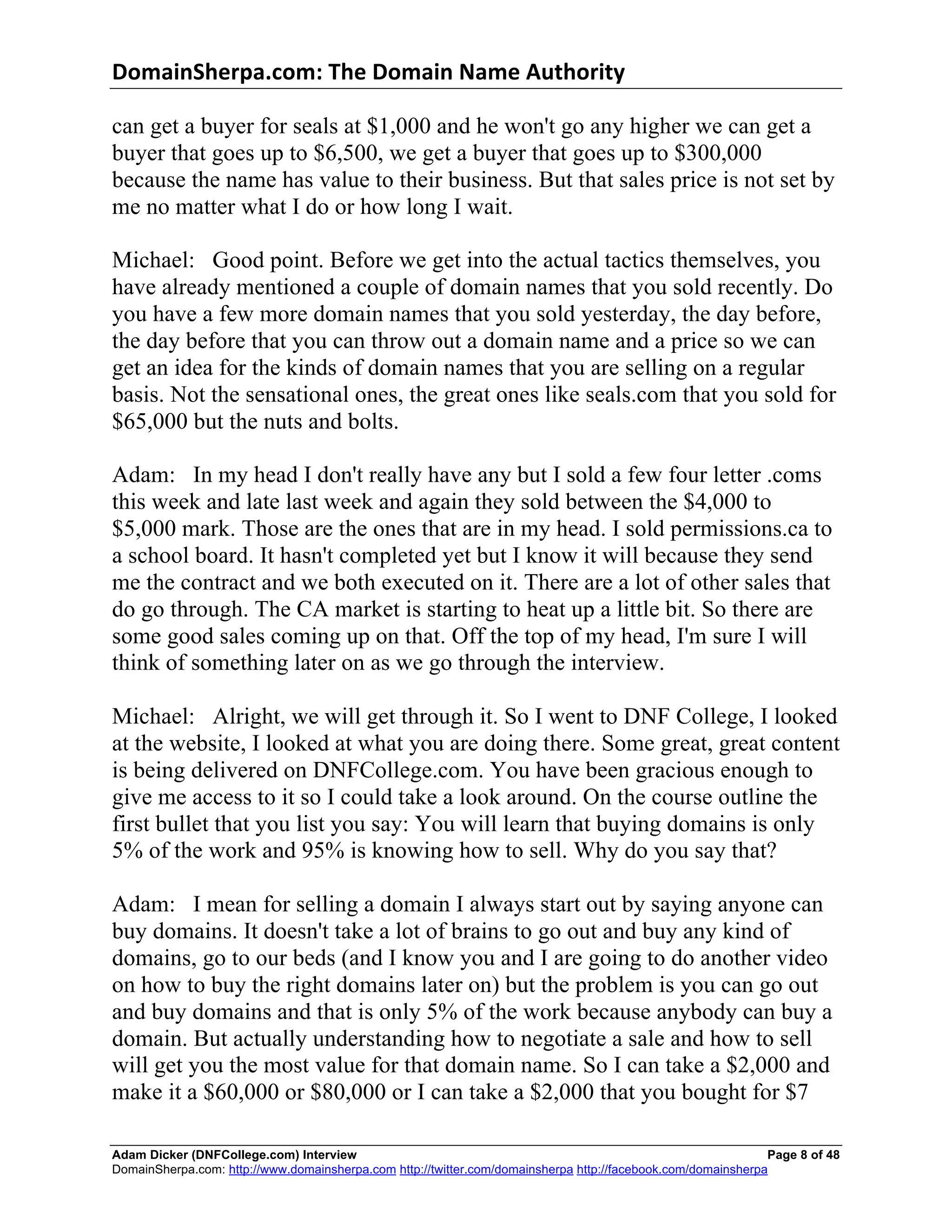 DomainSherpa.com:	
  The	
  Domain	
  Name	
  Authority	
  

can get a buyer for seals at $1,000 and he won't go any higher we can get a
buyer that goes up to $6,500, we get a buyer that goes up to $300,000
because the name has value to their business. But that sales price is not set by
me no matter what I do or how long I wait.

Michael: Good point. Before we get into the actual tactics themselves, you
have already mentioned a couple of domain names that you sold recently. Do
you have a few more domain names that you sold yesterday, the day before,
the day before that you can throw out a domain name and a price so we can
get an idea for the kinds of domain names that you are selling on a regular
basis. Not the sensational ones, the great ones like seals.com that you sold for
$65,000 but the nuts and bolts.

Adam: In my head I don't really have any but I sold a few four letter .coms
this week and late last week and again they sold between the $4,000 to
$5,000 mark. Those are the ones that are in my head. I sold permissions.ca to
a school board. It hasn't completed yet but I know it will because they send
me the contract and we both executed on it. There are a lot of other sales that
do go through. The CA market is starting to heat up a little bit. So there are
some good sales coming up on that. Off the top of my head, I'm sure I will
think of something later on as we go through the interview.

Michael: Alright, we will get through it. So I went to DNF College, I looked
at the website, I looked at what you are doing there. Some great, great content
is being delivered on DNFCollege.com. You have been gracious enough to
give me access to it so I could take a look around. On the course outline the
first bullet that you list you say: You will learn that buying domains is only
5% of the work and 95% is knowing how to sell. Why do you say that?

Adam: I mean for selling a domain I always start out by saying anyone can
buy domains. It doesn't take a lot of brains to go out and buy any kind of
domains, go to our beds (and I know you and I are going to do another video
on how to buy the right domains later on) but the problem is you can go out
and buy domains and that is only 5% of the work because anybody can buy a
domain. But actually understanding how to negotiate a sale and how to sell
will get you the most value for that domain name. So I can take a $2,000 and
make it a $60,000 or $80,000 or I can take a $2,000 that you bought for $7

Adam Dicker (DNFCollege.com) Interview                                                                        Page 8 of 48
DomainSherpa.com: http://www.domainsherpa.com http://twitter.com/domainsherpa http://facebook.com/domainsherpa
 