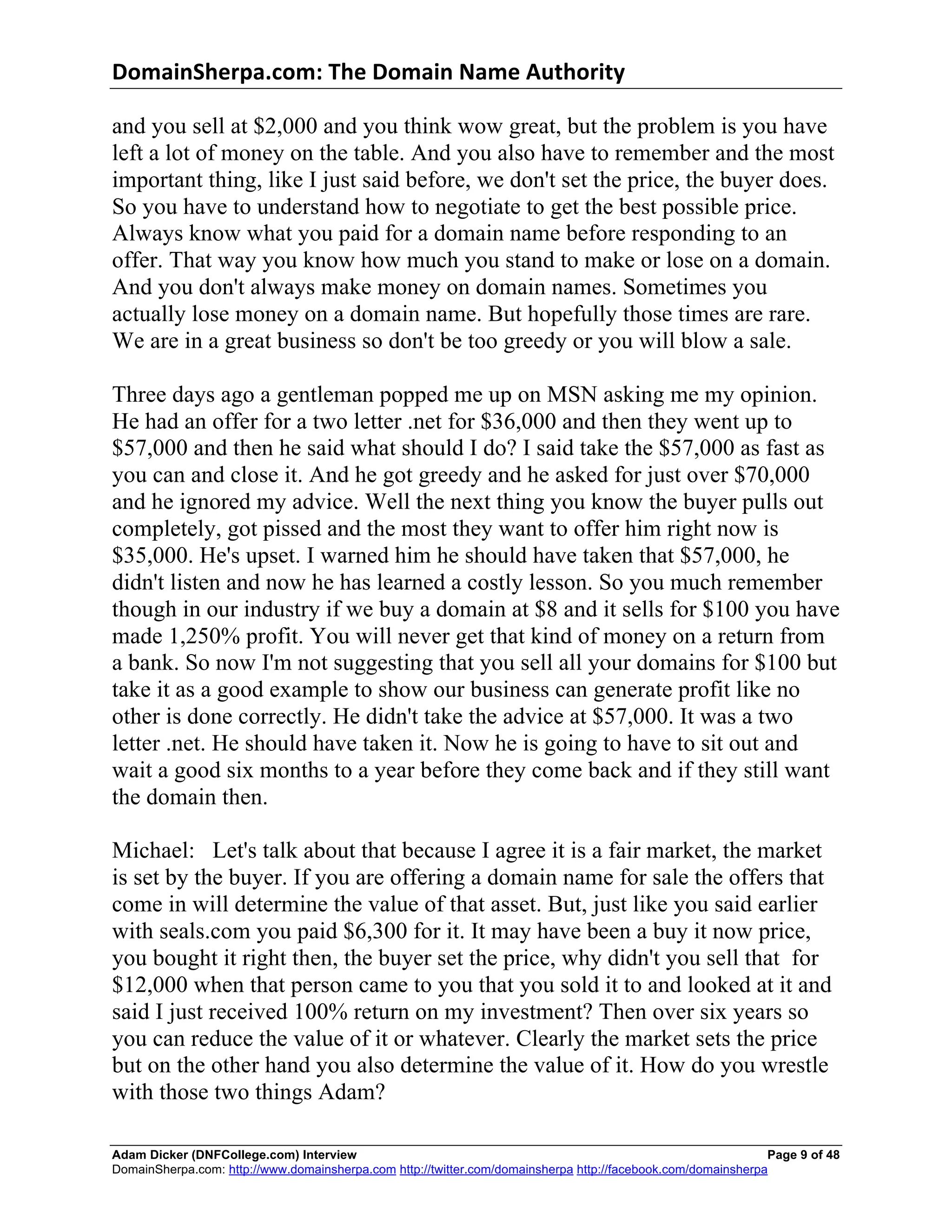 DomainSherpa.com:	
  The	
  Domain	
  Name	
  Authority	
  

and you sell at $2,000 and you think wow great, but the problem is you have
left a lot of money on the table. And you also have to remember and the most
important thing, like I just said before, we don't set the price, the buyer does.
So you have to understand how to negotiate to get the best possible price.
Always know what you paid for a domain name before responding to an
offer. That way you know how much you stand to make or lose on a domain.
And you don't always make money on domain names. Sometimes you
actually lose money on a domain name. But hopefully those times are rare.
We are in a great business so don't be too greedy or you will blow a sale.

Three days ago a gentleman popped me up on MSN asking me my opinion.
He had an offer for a two letter .net for $36,000 and then they went up to
$57,000 and then he said what should I do? I said take the $57,000 as fast as
you can and close it. And he got greedy and he asked for just over $70,000
and he ignored my advice. Well the next thing you know the buyer pulls out
completely, got pissed and the most they want to offer him right now is
$35,000. He's upset. I warned him he should have taken that $57,000, he
didn't listen and now he has learned a costly lesson. So you much remember
though in our industry if we buy a domain at $8 and it sells for $100 you have
made 1,250% profit. You will never get that kind of money on a return from
a bank. So now I'm not suggesting that you sell all your domains for $100 but
take it as a good example to show our business can generate profit like no
other is done correctly. He didn't take the advice at $57,000. It was a two
letter .net. He should have taken it. Now he is going to have to sit out and
wait a good six months to a year before they come back and if they still want
the domain then.

Michael: Let's talk about that because I agree it is a fair market, the market
is set by the buyer. If you are offering a domain name for sale the offers that
come in will determine the value of that asset. But, just like you said earlier
with seals.com you paid $6,300 for it. It may have been a buy it now price,
you bought it right then, the buyer set the price, why didn't you sell that for
$12,000 when that person came to you that you sold it to and looked at it and
said I just received 100% return on my investment? Then over six years so
you can reduce the value of it or whatever. Clearly the market sets the price
but on the other hand you also determine the value of it. How do you wrestle
with those two things Adam?

Adam Dicker (DNFCollege.com) Interview                                                                        Page 9 of 48
DomainSherpa.com: http://www.domainsherpa.com http://twitter.com/domainsherpa http://facebook.com/domainsherpa
 