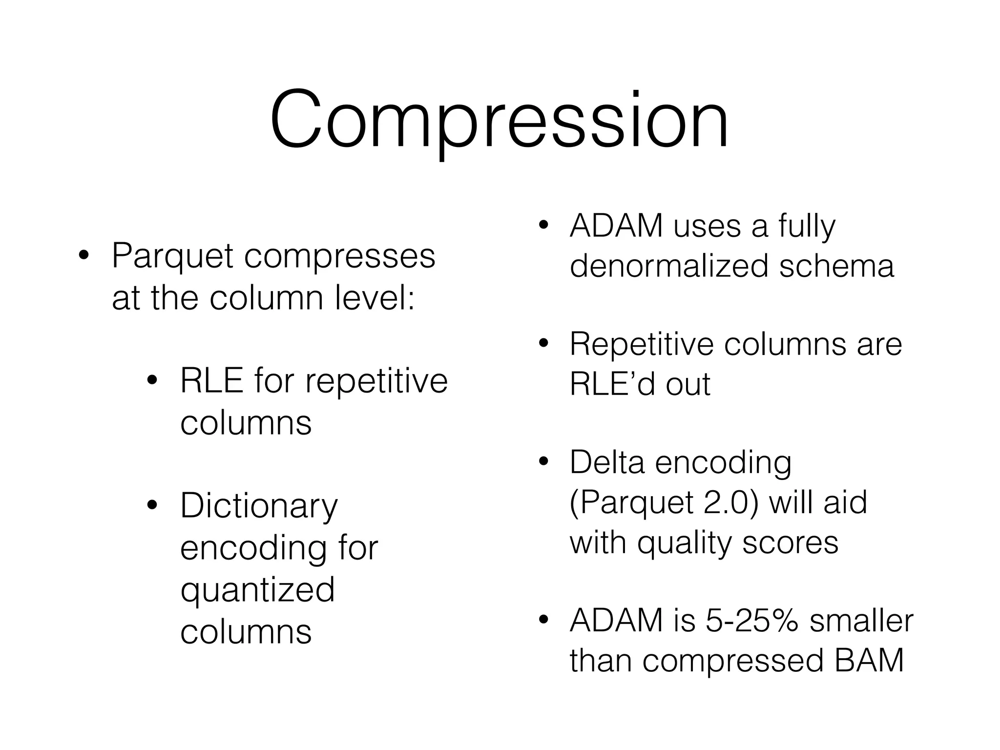 Compression
• Parquet compresses
at the column level:
• RLE for repetitive
columns
• Dictionary
encoding for
quantized
columns
• ADAM uses a fully
denormalized schema
• Repetitive columns are
RLE’d out
• Delta encoding
(Parquet 2.0) will aid
with quality scores
• ADAM is 5-25% smaller
than compressed BAM
 