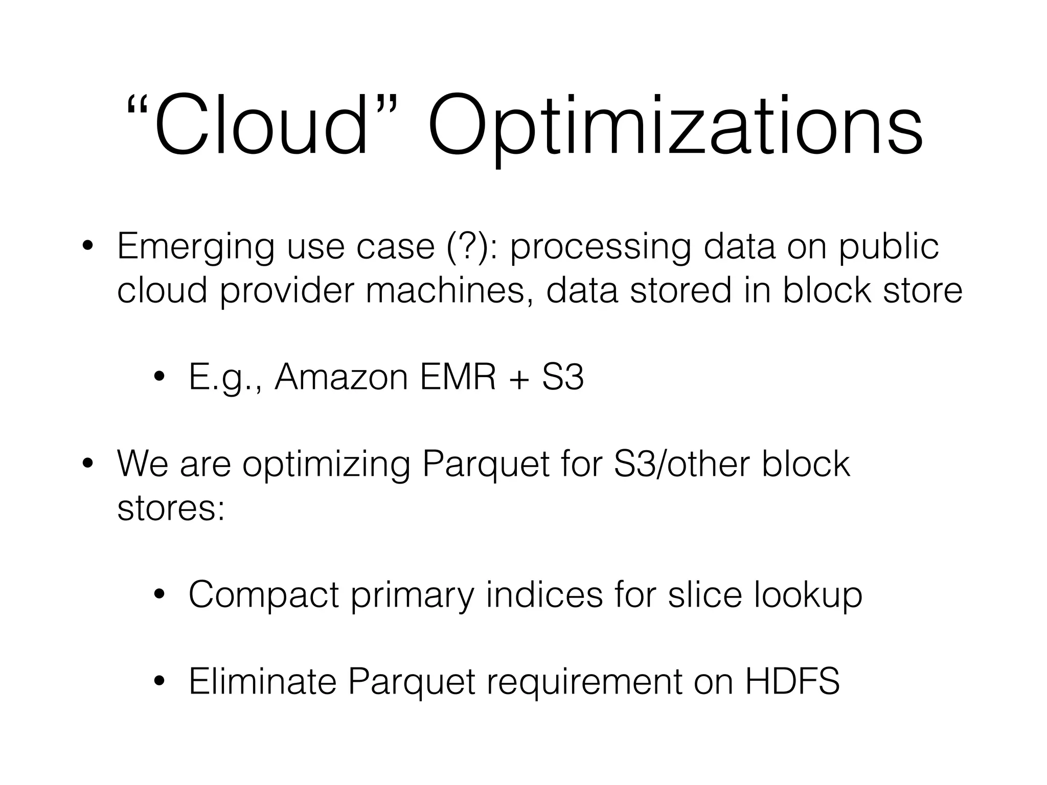 “Cloud” Optimizations
• Emerging use case (?): processing data on public
cloud provider machines, data stored in block store
• E.g., Amazon EMR + S3
• We are optimizing Parquet for S3/other block
stores:
• Compact primary indices for slice lookup
• Eliminate Parquet requirement on HDFS
 