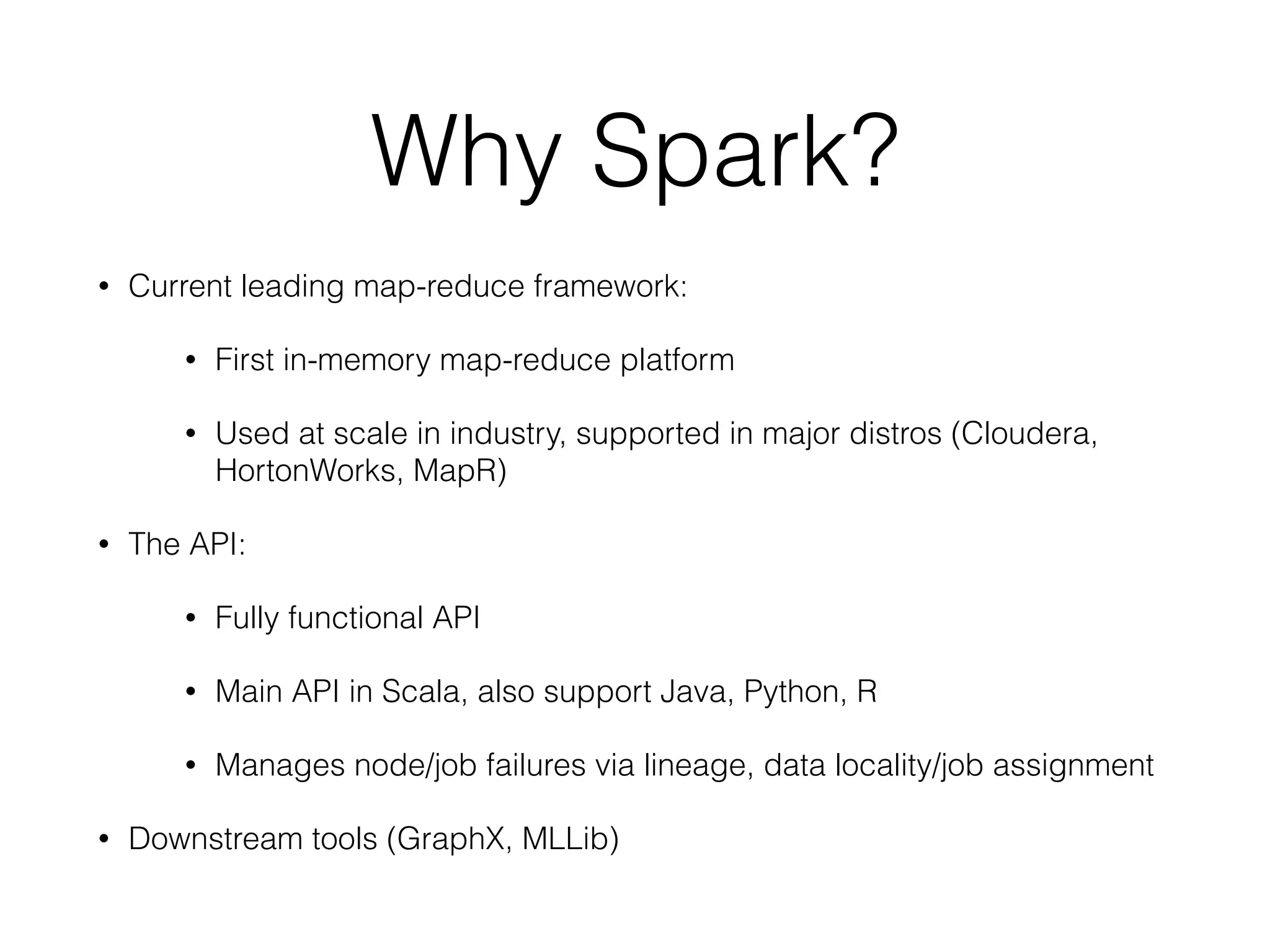 Why Spark?
• Current leading map-reduce framework:
• First in-memory map-reduce platform
• Used at scale in industry, supported in major distros (Cloudera,
HortonWorks, MapR)
• The API:
• Fully functional API
• Main API in Scala, also support Java, Python, R
• Manages node/job failures via lineage, data locality/job assignment
• Downstream tools (GraphX, MLLib)
 