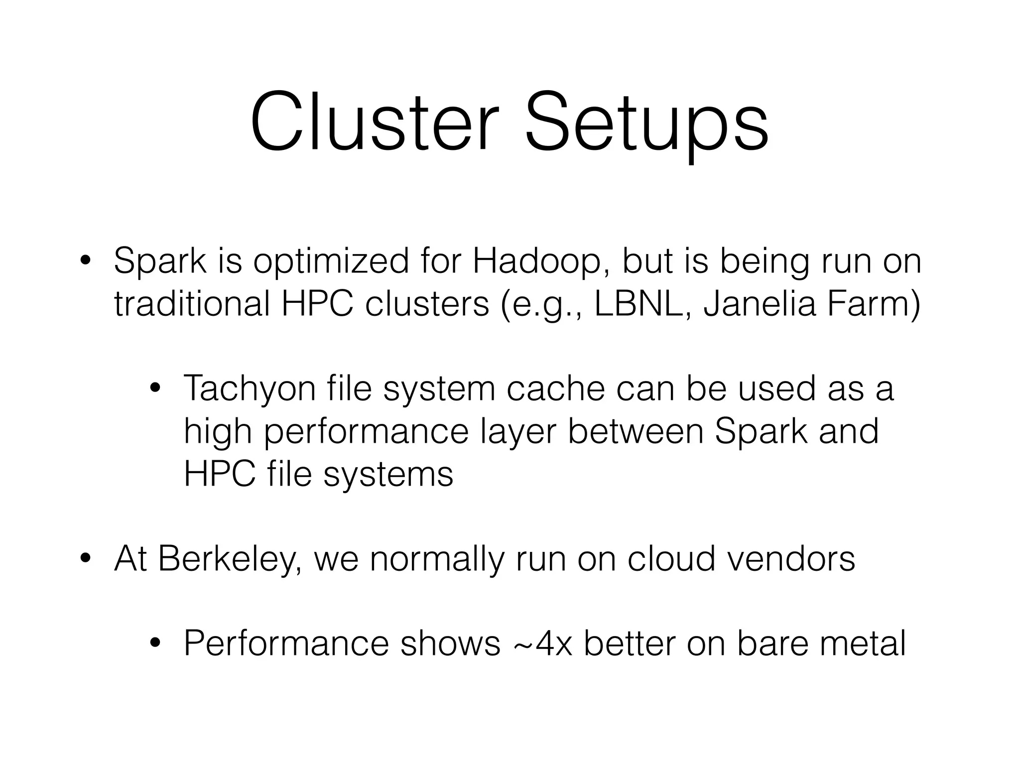 Cluster Setups
• Spark is optimized for Hadoop, but is being run on
traditional HPC clusters (e.g., LBNL, Janelia Farm)
• Tachyon ﬁle system cache can be used as a
high performance layer between Spark and
HPC ﬁle systems
• At Berkeley, we normally run on cloud vendors
• Performance shows ~4x better on bare metal
 