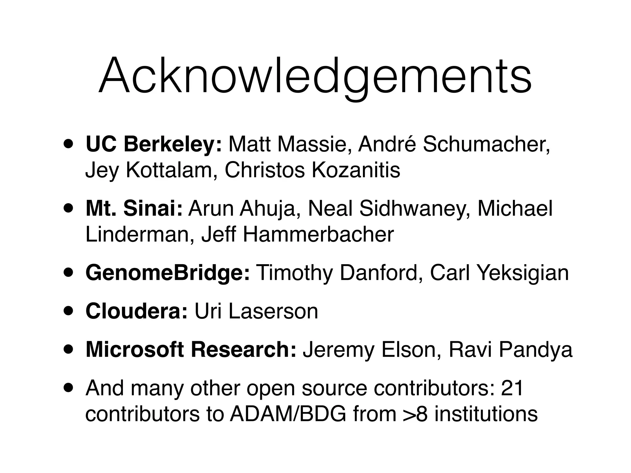 Acknowledgements
• UC Berkeley: Matt Massie, André Schumacher,
Jey Kottalam, Christos Kozanitis!
• Mt. Sinai: Arun Ahuja, Neal Sidhwaney, Michael
Linderman, Jeff Hammerbacher!
• GenomeBridge: Timothy Danford, Carl Yeksigian!
• Cloudera: Uri Laserson!
• Microsoft Research: Jeremy Elson, Ravi Pandya!
• And many other open source contributors: 21
contributors to ADAM/BDG from >8 institutions
 