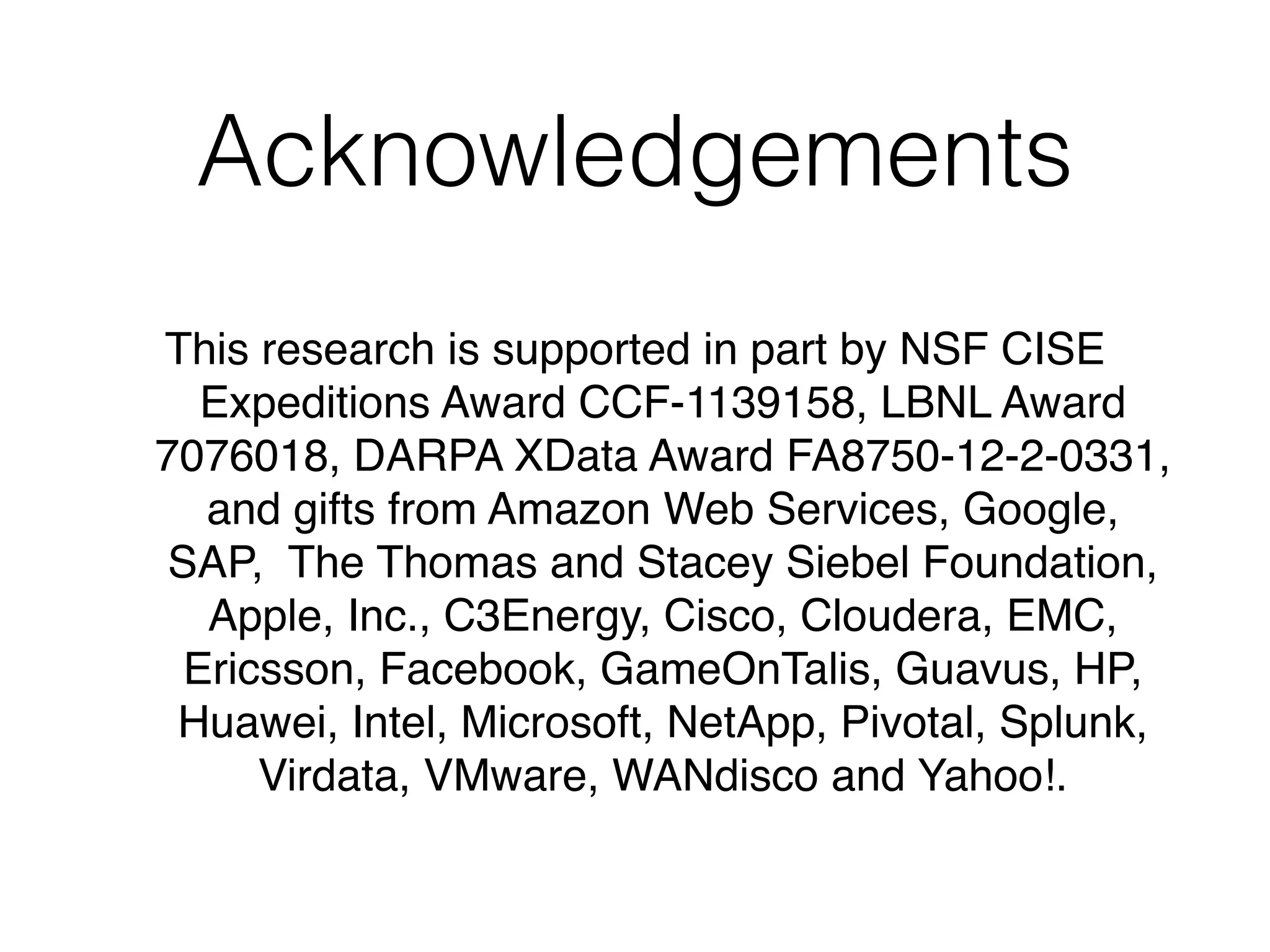Acknowledgements
This research is supported in part by NSF CISE
Expeditions Award CCF-1139158, LBNL Award
7076018, DARPA XData Award FA8750-12-2-0331,
and gifts from Amazon Web Services, Google,
SAP, The Thomas and Stacey Siebel Foundation,
Apple, Inc., C3Energy, Cisco, Cloudera, EMC,
Ericsson, Facebook, GameOnTalis, Guavus, HP,
Huawei, Intel, Microsoft, NetApp, Pivotal, Splunk,
Virdata, VMware, WANdisco and Yahoo!.
 