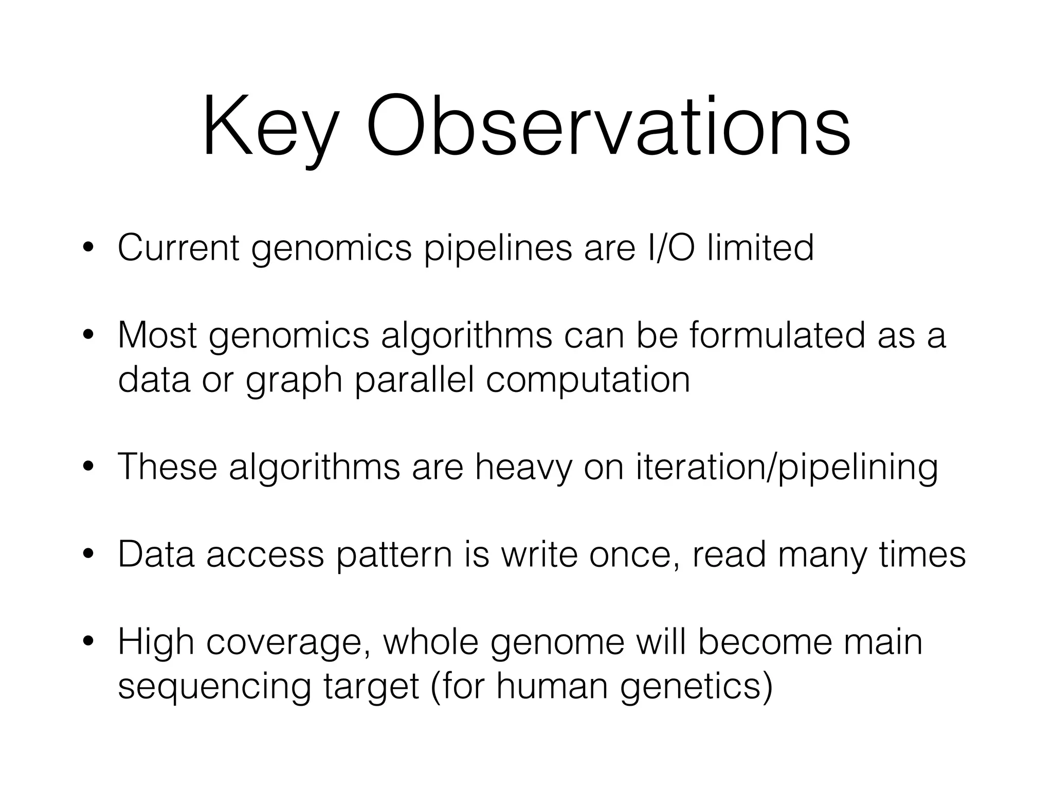 Key Observations
• Current genomics pipelines are I/O limited
• Most genomics algorithms can be formulated as a
data or graph parallel computation
• These algorithms are heavy on iteration/pipelining
• Data access pattern is write once, read many times
• High coverage, whole genome will become main
sequencing target (for human genetics)
 