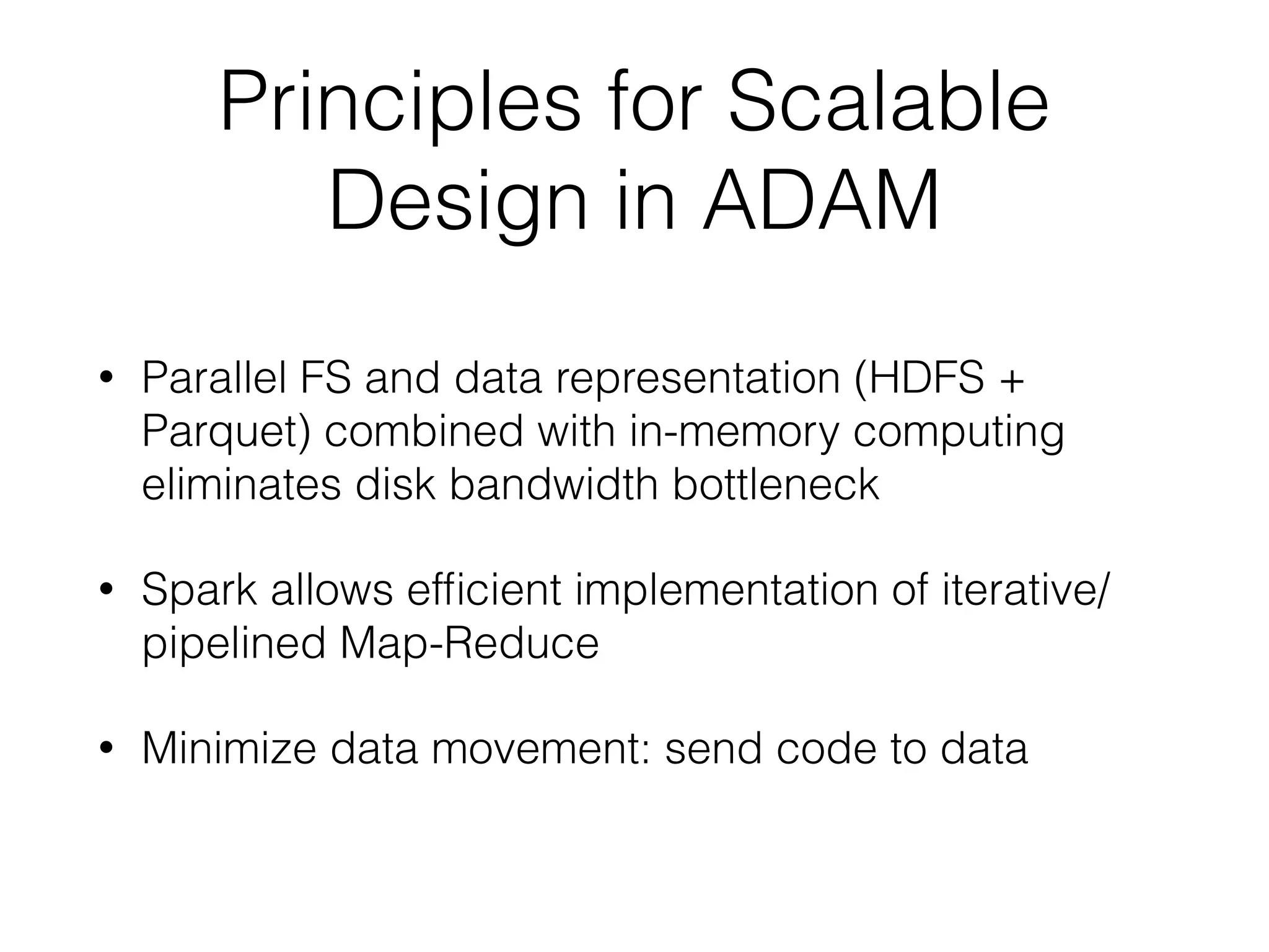 Principles for Scalable
Design in ADAM
• Parallel FS and data representation (HDFS +
Parquet) combined with in-memory computing
eliminates disk bandwidth bottleneck
• Spark allows efﬁcient implementation of iterative/
pipelined Map-Reduce
• Minimize data movement: send code to data
 