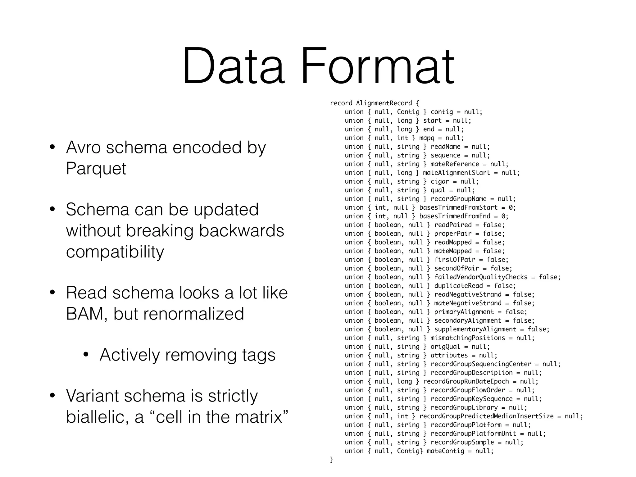 Data Format
• Avro schema encoded by
Parquet
• Schema can be updated
without breaking backwards
compatibility
• Read schema looks a lot like
BAM, but renormalized
• Actively removing tags
• Variant schema is strictly
biallelic, a “cell in the matrix”
record AlignmentRecord {	
union { null, Contig } contig = null;	
union { null, long } start = null;	
union { null, long } end = null;	
union { null, int } mapq = null;	
union { null, string } readName = null;	
union { null, string } sequence = null;	
union { null, string } mateReference = null;	
union { null, long } mateAlignmentStart = null;	
union { null, string } cigar = null;	
union { null, string } qual = null;	
union { null, string } recordGroupName = null;	
union { int, null } basesTrimmedFromStart = 0;	
union { int, null } basesTrimmedFromEnd = 0;	
union { boolean, null } readPaired = false;	
union { boolean, null } properPair = false;	
union { boolean, null } readMapped = false;	
union { boolean, null } mateMapped = false;	
union { boolean, null } firstOfPair = false;	
union { boolean, null } secondOfPair = false;	
union { boolean, null } failedVendorQualityChecks = false;	
union { boolean, null } duplicateRead = false;	
union { boolean, null } readNegativeStrand = false;	
union { boolean, null } mateNegativeStrand = false;	
union { boolean, null } primaryAlignment = false;	
union { boolean, null } secondaryAlignment = false;	
union { boolean, null } supplementaryAlignment = false;	
union { null, string } mismatchingPositions = null;	
union { null, string } origQual = null;	
union { null, string } attributes = null;	
union { null, string } recordGroupSequencingCenter = null;	
union { null, string } recordGroupDescription = null;	
union { null, long } recordGroupRunDateEpoch = null;	
union { null, string } recordGroupFlowOrder = null;	
union { null, string } recordGroupKeySequence = null;	
union { null, string } recordGroupLibrary = null;	
union { null, int } recordGroupPredictedMedianInsertSize = null;	
union { null, string } recordGroupPlatform = null;	
union { null, string } recordGroupPlatformUnit = null;	
union { null, string } recordGroupSample = null;	
union { null, Contig} mateContig = null;	
}
 