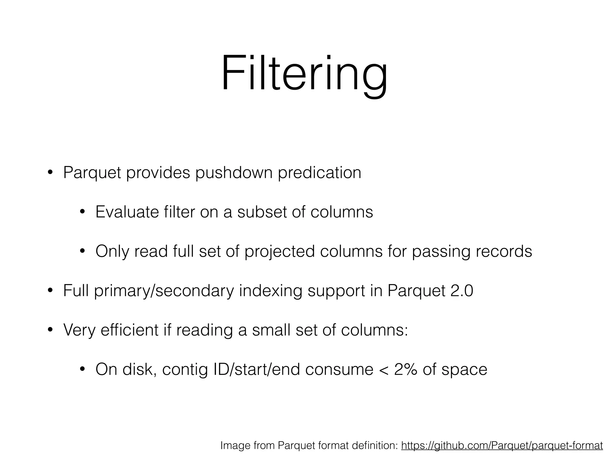 Filtering
• Parquet provides pushdown predication
• Evaluate ﬁlter on a subset of columns
• Only read full set of projected columns for passing records
• Full primary/secondary indexing support in Parquet 2.0
• Very efﬁcient if reading a small set of columns:
• On disk, contig ID/start/end consume < 2% of space
Image from Parquet format deﬁnition: https://github.com/Parquet/parquet-format
 