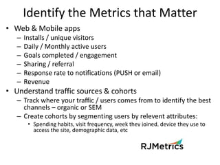 Identify the Metrics that Matter
• Web & Mobile apps
   –   Installs / unique visitors
   –   Daily / Monthly active users...