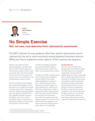 No Simple Exercise
Risk, not rules, must determine firms’ cybersecurity requirements.
Author
Adam Menkes
Director
Credit Suisse
The SEC’s decision to issue guidance rather than specific requirements around
cybersecurity has led to some uncertainty among registered investment advisors
(RIAs) over how to implement certain aspects of their cybersecurity programs.
1 https://www.sec.gov/investment/im-guidance-2016-04.pdf
2 https://www.sec.gov/ocie/announcement/ocie-2015-cybersecurity-examination-initiative.pdf
3 https://www.sec.gov/ocie/announcement/Cybersecurity-Risk-Alert--Appendix---4.15.14.pdf
4 http://www.finra.org/newsroom/2015/finra-issues-report-cybersecurity-practices-cybersecurity-investor-alert
Without a clear statement of their
expected obligations, many RIAs report
that it has been difficult to determine if
they have done enough to satisfy the SEC
and investors alike. That said, the majority
of firms have formed a strong base and
continue to focus on improvements, as the
threat landscape continues to evolve.
Over time, the SEC and other regulators
have issued substantial guidance on their
key areas of focus, and RIAs have realised
that taking action based on that guidance
rather than waiting for specified regulations
is the right approach. In April 2015,1
the
SEC suggested investment companies
and advisors “may wish to consider”,
among other things, risk assessments, a
cybersecurity strategy, and written policies
and procedures as well as training.
The Office of Compliance Inspections
and Examinations (OCIE) initiative in
September of that year outlined broker-
dealers’ and investment advisors’ controls.2
In addition to the OCIE,3
regulatory bodies
such as Financial Industry Regulatory
Authority (FINRA)4
have provided
additional guidelines for managers to
look to. While following these other
requirements may hold managers to a
higher standard than is outlined by the
OCIE, there is little indication to date to
suggest that the SEC’s expectations are
lower. Historically, the SEC and FINRA
have been quick with enforcement
action where their guidelines have been
egregiously ignored. The number of cases
brought by these two regulators on the
basis of cybersecurity failings (at least in
part) is already in the double digits.
To each their own
Set in this context, the SEC’s lack of
specificity gives it the flexibility to evaluate
each RIA’s adherence to the guidelines
independently. The areas where the
regulator will spend its time are increasingly
clear; encryption, data retention limits, risk
assessments, information security policies,
documentation, incident response plans
and workforce training are all fair game.
It seems that there is to be, for now, no
definitive or official list of requirements
that RIAs can simply check off to claim
compliance. In firms where the SEC sees
the higher potential risk, it has left itself
room to demand greater measures to
protect against cyber threats, and lesser
measures for threats that pose a lower risk.
22 DUFF & PHELPS – GRO VIEWPOINT 2017
 