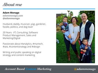 Adam Monago
adammonago.com
@adammonago
Husband, daddy, musician, yogi, gardener,
foodie, politico, and dog lover
20 Years: I/T, Consulting, Software
Product Management, Sales and
Marketing/Digital
Passionate about #analytics, #martech,
#seo, #contentstrategy and #design
Writing and public speaking on digital
strategy and content marketing
About me
22
@adammonagoAccount Based Content Marketing
 