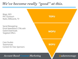 @adammonagoAccount Based Content Marketing
We’ve become really “good” at this.
3
Online
TOFU
MOFU
BOFU
Blogs, SEO
PR / Outreach
Radio, Billboards, TV
Social Retargeting
Email Newsletters CTA’s with
Gated Downloads
Targeted Oﬀers
Case Studies
Testimonials
Content for Exec Sponsors
 
