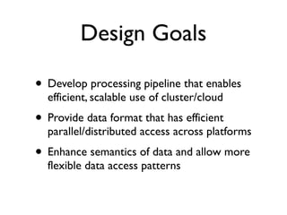 Design Goals
• Develop processing pipeline that enables
efficient, scalable use of cluster/cloud	

• Provide data format that has efficient
parallel/distributed access across platforms	

• Enhance semantics of data and allow more
flexible data access patterns
 