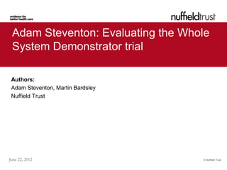 Adam Steventon: Evaluating the Whole
 System Demonstrator trial

 Authors:
 Adam Steventon, Martin Bardsley
 Nuffield Trust




June 22, 2012                      © Nuffield Trust
 